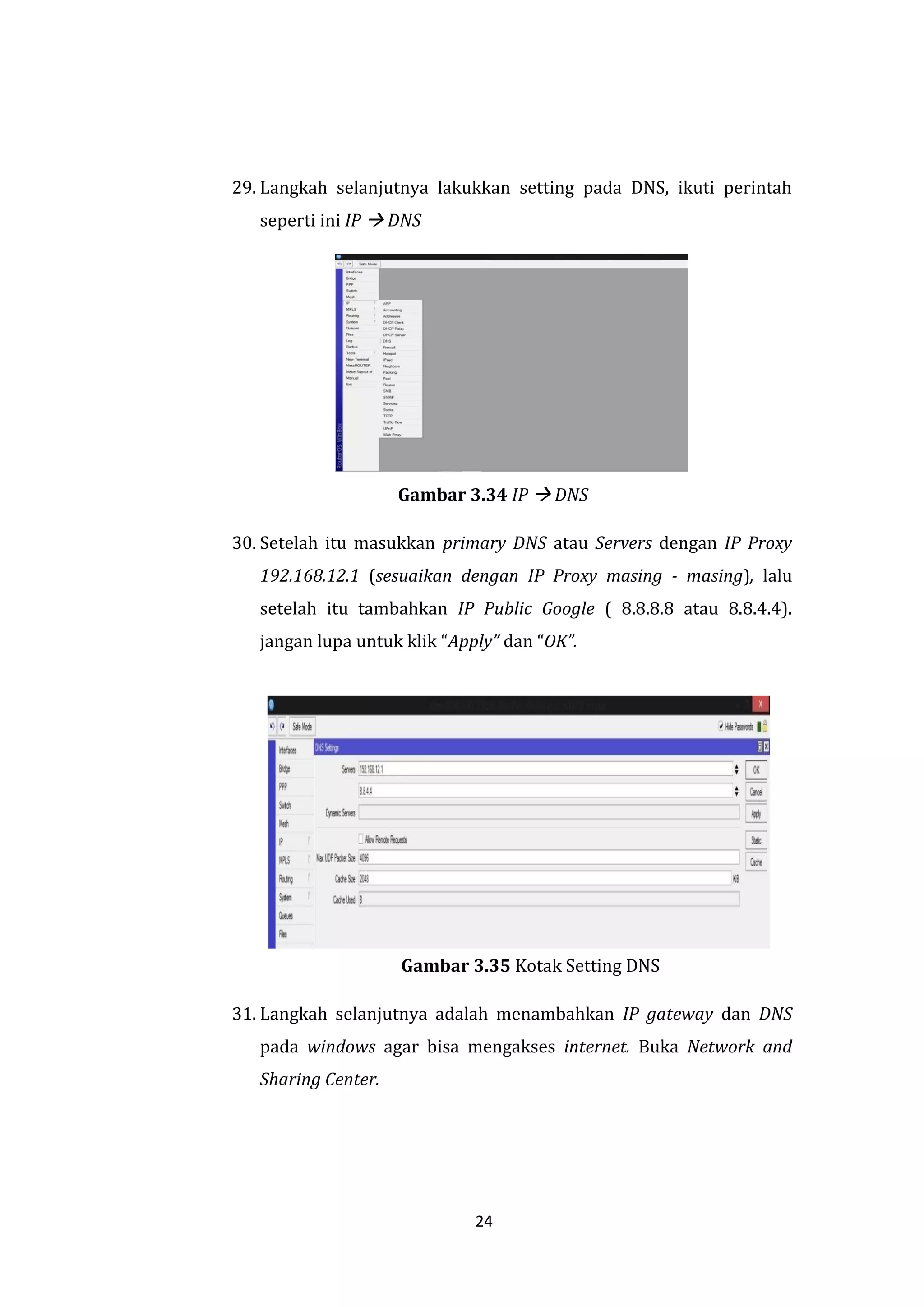 24 
29. Langkah selanjutnya lakukkan setting pada DNS, ikuti perintah seperti ini IP  DNS 
Gambar 3.34 IP  DNS 
30. Setelah itu masukkan primary DNS atau Servers dengan IP Proxy 192.168.12.1 (sesuaikan dengan IP Proxy masing - masing), lalu setelah itu tambahkan IP Public Google ( 8.8.8.8 atau 8.8.4.4). jangan lupa untuk klik “Apply” dan “OK”. 
Gambar 3.35 Kotak Setting DNS 
31. Langkah selanjutnya adalah menambahkan IP gateway dan DNS pada windows agar bisa mengakses internet. Buka Network and Sharing Center.  