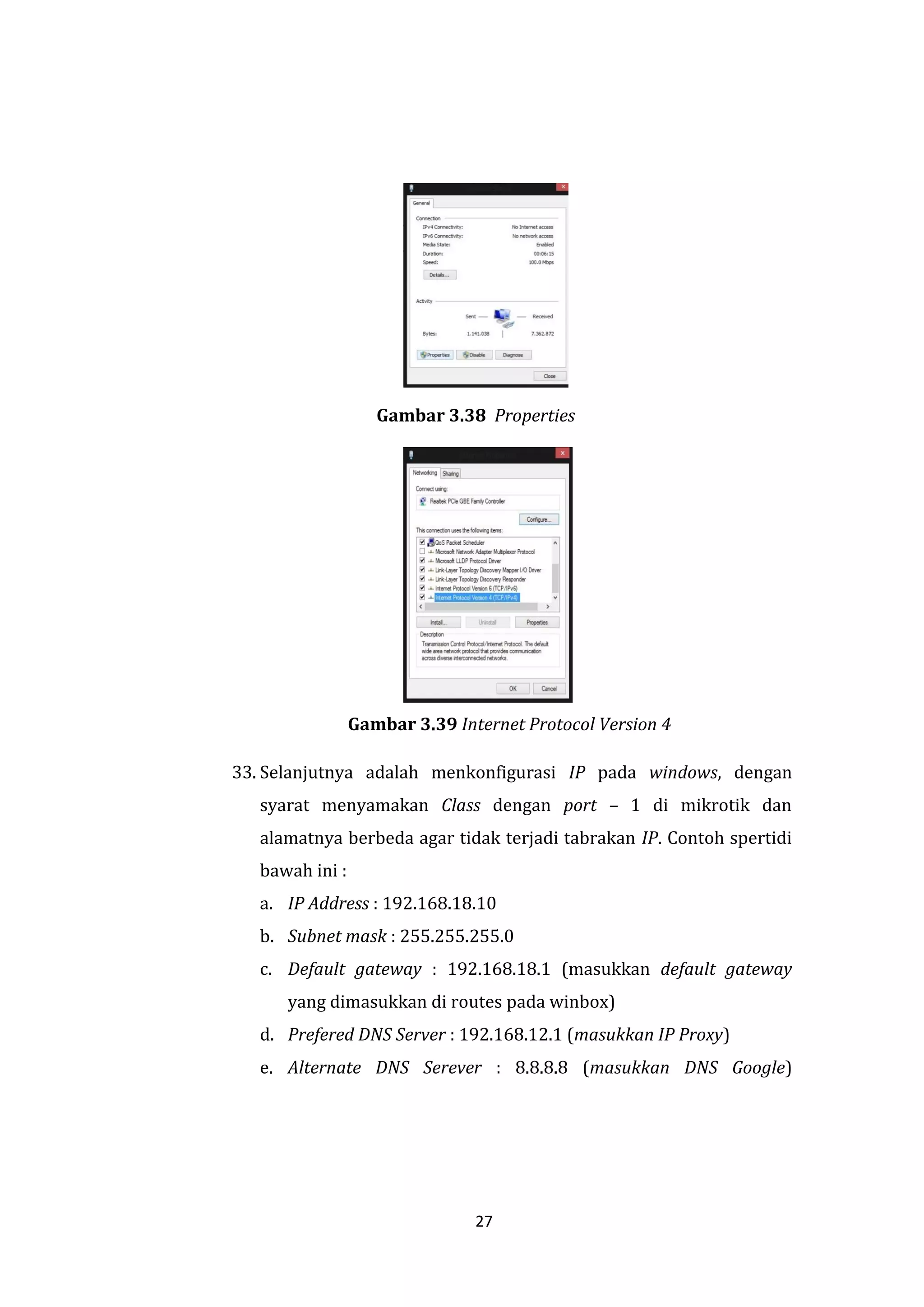 27 
Gambar 3.38 Properties 
Gambar 3.39 Internet Protocol Version 4 
33. Selanjutnya adalah menkonfigurasi IP pada windows, dengan syarat menyamakan Class dengan port – 1 di mikrotik dan alamatnya berbeda agar tidak terjadi tabrakan IP. Contoh spertidi bawah ini : 
a. IP Address : 192.168.18.10 
b. Subnet mask : 255.255.255.0 
c. Default gateway : 192.168.18.1 (masukkan default gateway yang dimasukkan di routes pada winbox) 
d. Prefered DNS Server : 192.168.12.1 (masukkan IP Proxy) 
e. Alternate DNS Serever : 8.8.8.8 (masukkan DNS Google)  