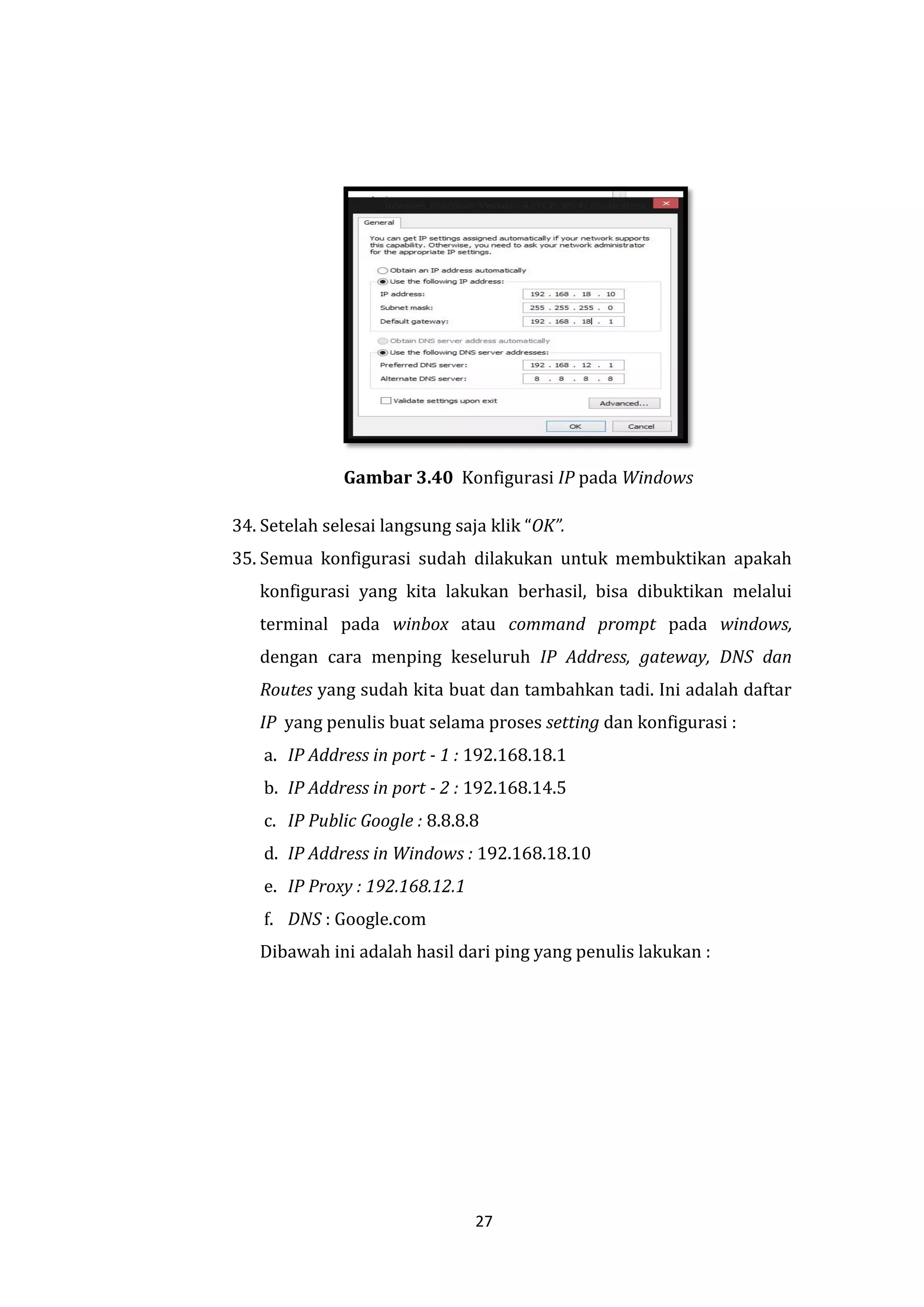 27 
Gambar 3.40 Konfigurasi IP pada Windows 
34. Setelah selesai langsung saja klik “OK”. 
35. Semua konfigurasi sudah dilakukan untuk membuktikan apakah konfigurasi yang kita lakukan berhasil, bisa dibuktikan melalui terminal pada winbox atau command prompt pada windows, dengan cara menping keseluruh IP Address, gateway, DNS dan Routes yang sudah kita buat dan tambahkan tadi. Ini adalah daftar IP yang penulis buat selama proses setting dan konfigurasi : 
a. IP Address in port - 1 : 192.168.18.1 
b. IP Address in port - 2 : 192.168.14.5 
c. IP Public Google : 8.8.8.8 
d. IP Address in Windows : 192.168.18.10 
e. IP Proxy : 192.168.12.1 
f. DNS : Google.com 
Dibawah ini adalah hasil dari ping yang penulis lakukan :  