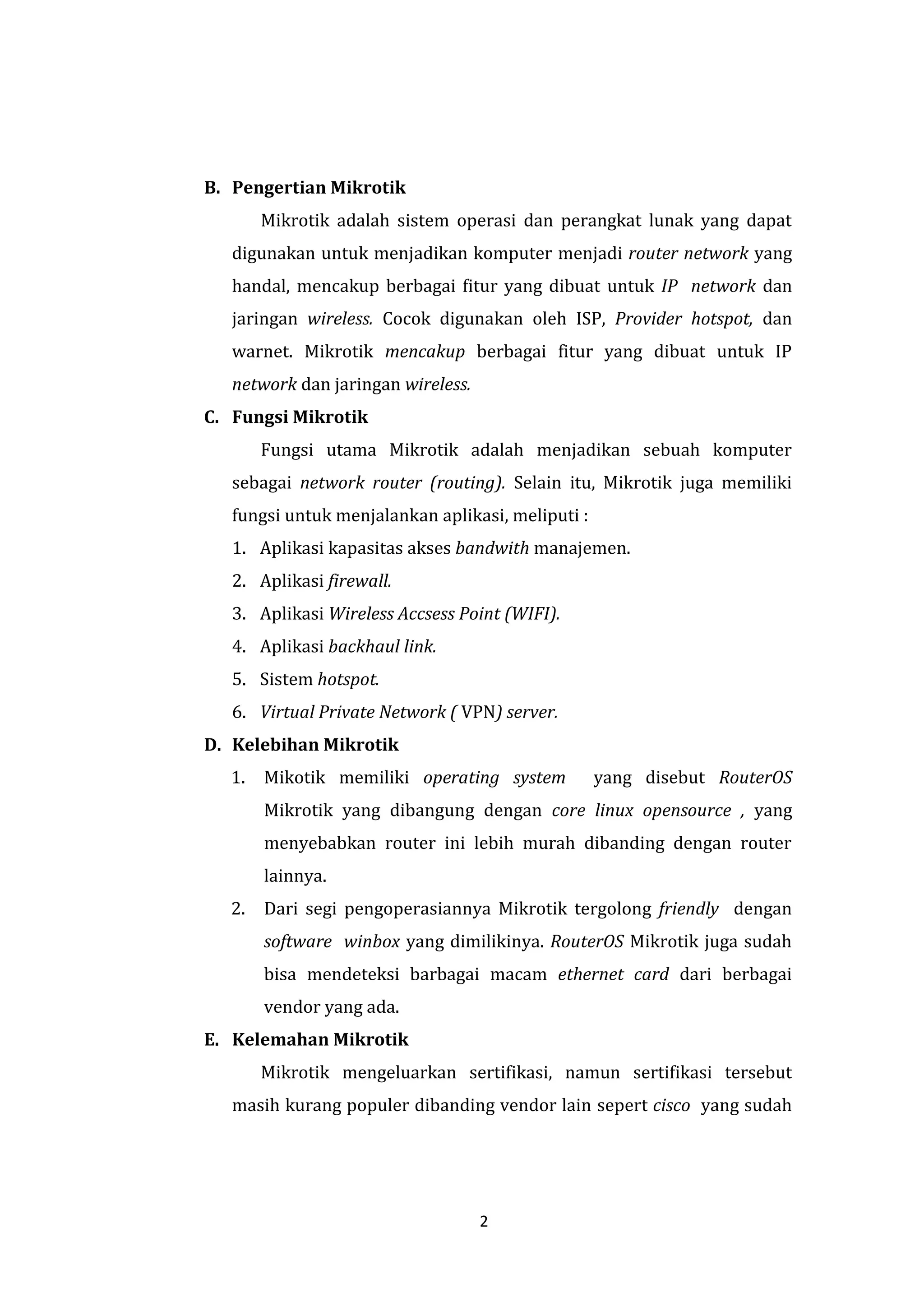 2 
B. Pengertian Mikrotik 
Mikrotik adalah sistem operasi dan perangkat lunak yang dapat digunakan untuk menjadikan komputer menjadi router network yang handal, mencakup berbagai fitur yang dibuat untuk IP network dan jaringan wireless. Cocok digunakan oleh ISP, Provider hotspot, dan warnet. Mikrotik mencakup berbagai fitur yang dibuat untuk IP network dan jaringan wireless. 
C. Fungsi Mikrotik 
Fungsi utama Mikrotik adalah menjadikan sebuah komputer sebagai network router (routing). Selain itu, Mikrotik juga memiliki fungsi untuk menjalankan aplikasi, meliputi : 
1. Aplikasi kapasitas akses bandwith manajemen. 
2. Aplikasi firewall. 
3. Aplikasi Wireless Accsess Point (WIFI). 
4. Aplikasi backhaul link. 
5. Sistem hotspot. 
6. Virtual Private Network ( VPN) server. 
D. Kelebihan Mikrotik 
1. Mikotik memiliki operating system yang disebut RouterOS Mikrotik yang dibangung dengan core linux opensource , yang menyebabkan router ini lebih murah dibanding dengan router lainnya. 
2. Dari segi pengoperasiannya Mikrotik tergolong friendly dengan software winbox yang dimilikinya. RouterOS Mikrotik juga sudah bisa mendeteksi barbagai macam ethernet card dari berbagai vendor yang ada. 
E. Kelemahan Mikrotik 
Mikrotik mengeluarkan sertifikasi, namun sertifikasi tersebut masih kurang populer dibanding vendor lain sepert cisco yang sudah  