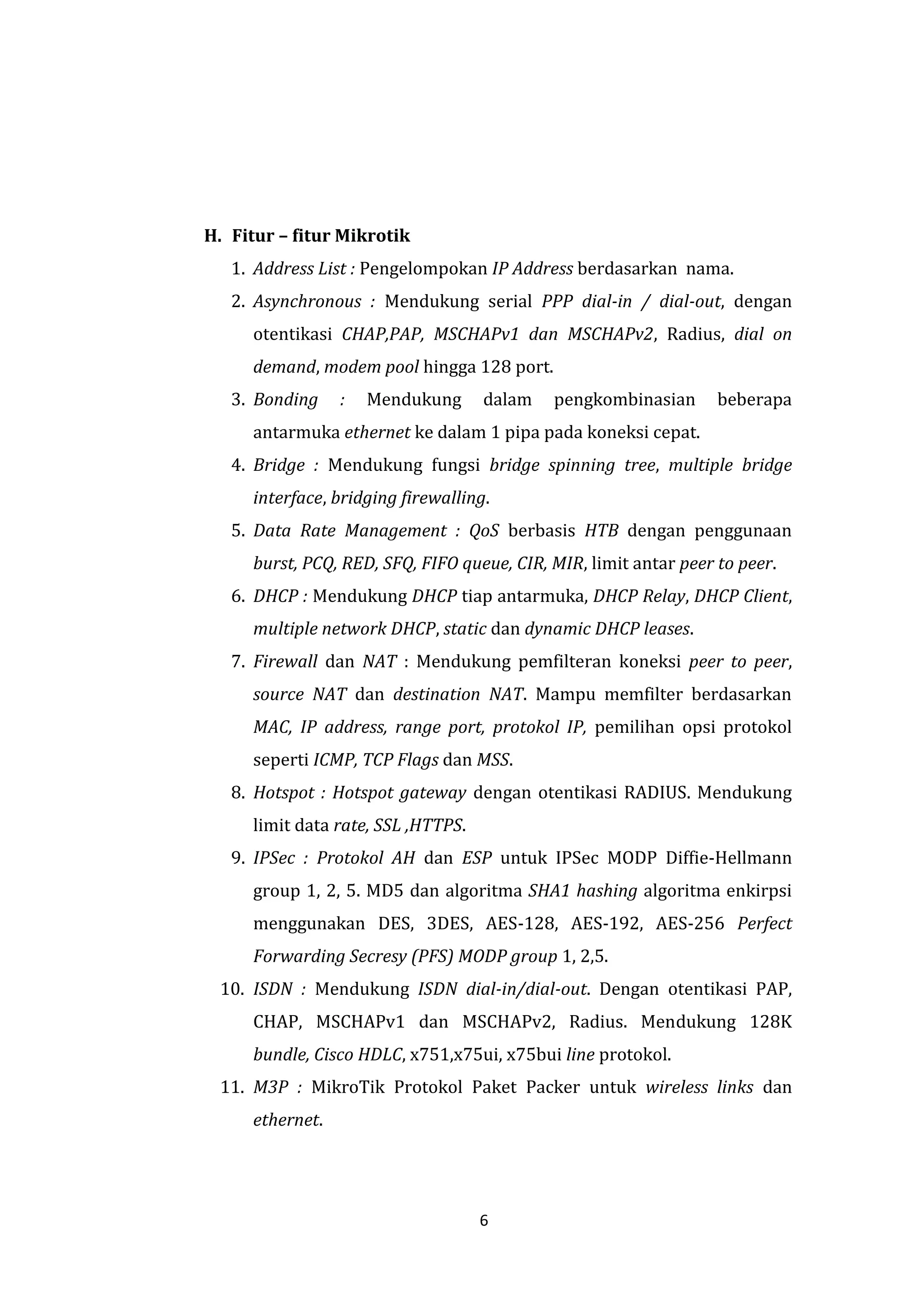 6 
H. Fitur – fitur Mikrotik 
1. Address List : Pengelompokan IP Address berdasarkan nama. 
2. Asynchronous : Mendukung serial PPP dial-in / dial-out, dengan otentikasi CHAP,PAP, MSCHAPv1 dan MSCHAPv2, Radius, dial on demand, modem pool hingga 128 port. 
3. Bonding : Mendukung dalam pengkombinasian beberapa antarmuka ethernet ke dalam 1 pipa pada koneksi cepat. 
4. Bridge : Mendukung fungsi bridge spinning tree, multiple bridge interface, bridging firewalling. 
5. Data Rate Management : QoS berbasis HTB dengan penggunaan burst, PCQ, RED, SFQ, FIFO queue, CIR, MIR, limit antar peer to peer. 
6. DHCP : Mendukung DHCP tiap antarmuka, DHCP Relay, DHCP Client, multiple network DHCP, static dan dynamic DHCP leases. 
7. Firewall dan NAT : Mendukung pemfilteran koneksi peer to peer, source NAT dan destination NAT. Mampu memfilter berdasarkan MAC, IP address, range port, protokol IP, pemilihan opsi protokol seperti ICMP, TCP Flags dan MSS. 
8. Hotspot : Hotspot gateway dengan otentikasi RADIUS. Mendukung limit data rate, SSL ,HTTPS. 
9. IPSec : Protokol AH dan ESP untuk IPSec MODP Diffie-Hellmann group 1, 2, 5. MD5 dan algoritma SHA1 hashing algoritma enkirpsi menggunakan DES, 3DES, AES-128, AES-192, AES-256 Perfect Forwarding Secresy (PFS) MODP group 1, 2,5. 
10. ISDN : Mendukung ISDN dial-in/dial-out. Dengan otentikasi PAP, CHAP, MSCHAPv1 dan MSCHAPv2, Radius. Mendukung 128K bundle, Cisco HDLC, x751,x75ui, x75bui line protokol. 
11. M3P : MikroTik Protokol Paket Packer untuk wireless links dan ethernet.  