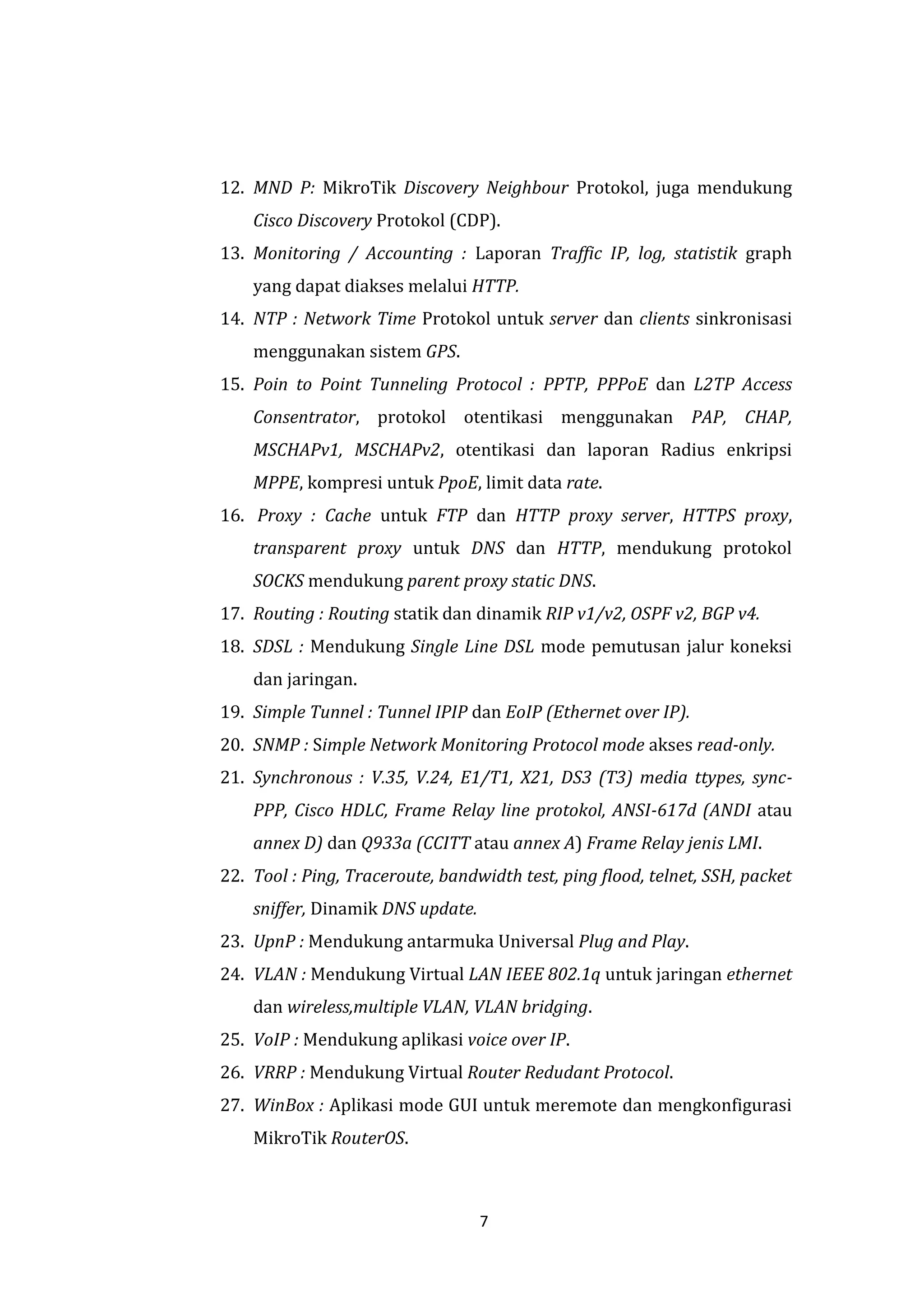 7 
12. MND P: MikroTik Discovery Neighbour Protokol, juga mendukung Cisco Discovery Protokol (CDP). 
13. Monitoring / Accounting : Laporan Traffic IP, log, statistik graph yang dapat diakses melalui HTTP. 
14. NTP : Network Time Protokol untuk server dan clients sinkronisasi menggunakan sistem GPS. 
15. Poin to Point Tunneling Protocol : PPTP, PPPoE dan L2TP Access Consentrator, protokol otentikasi menggunakan PAP, CHAP, MSCHAPv1, MSCHAPv2, otentikasi dan laporan Radius enkripsi MPPE, kompresi untuk PpoE, limit data rate. 
16. Proxy : Cache untuk FTP dan HTTP proxy server, HTTPS proxy, transparent proxy untuk DNS dan HTTP, mendukung protokol SOCKS mendukung parent proxy static DNS. 
17. Routing : Routing statik dan dinamik RIP v1/v2, OSPF v2, BGP v4. 
18. SDSL : Mendukung Single Line DSL mode pemutusan jalur koneksi dan jaringan. 
19. Simple Tunnel : Tunnel IPIP dan EoIP (Ethernet over IP). 
20. SNMP : Simple Network Monitoring Protocol mode akses read-only. 
21. Synchronous : V.35, V.24, E1/T1, X21, DS3 (T3) media ttypes, sync- PPP, Cisco HDLC, Frame Relay line protokol, ANSI-617d (ANDI atau annex D) dan Q933a (CCITT atau annex A) Frame Relay jenis LMI. 
22. Tool : Ping, Traceroute, bandwidth test, ping flood, telnet, SSH, packet sniffer, Dinamik DNS update. 
23. UpnP : Mendukung antarmuka Universal Plug and Play. 
24. VLAN : Mendukung Virtual LAN IEEE 802.1q untuk jaringan ethernet dan wireless,multiple VLAN, VLAN bridging. 
25. VoIP : Mendukung aplikasi voice over IP. 
26. VRRP : Mendukung Virtual Router Redudant Protocol. 
27. WinBox : Aplikasi mode GUI untuk meremote dan mengkonfigurasi MikroTik RouterOS.  