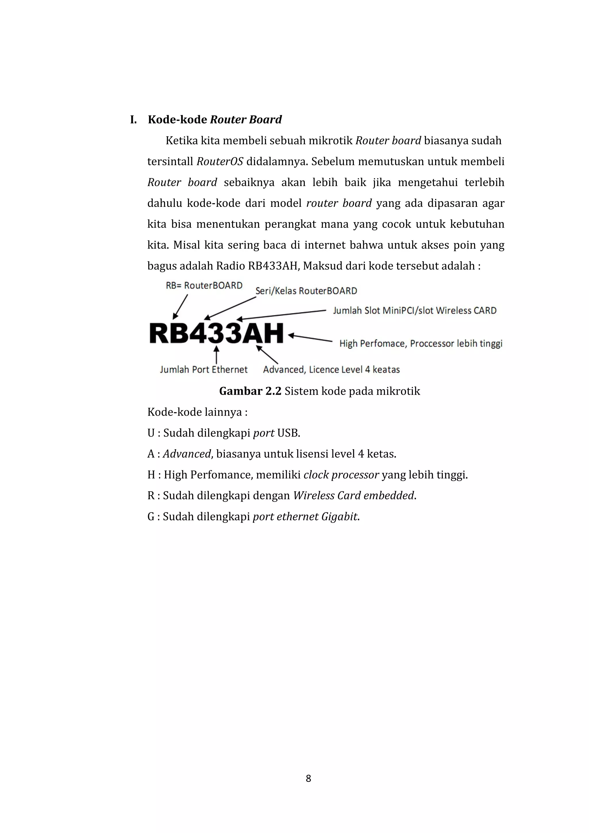 8 
I. Kode-kode Router Board 
Ketika kita membeli sebuah mikrotik Router board biasanya sudah 
tersintall RouterOS didalamnya. Sebelum memutuskan untuk membeli 
Router board sebaiknya akan lebih baik jika mengetahui terlebih 
dahulu kode-kode dari model router board yang ada dipasaran agar 
kita bisa menentukan perangkat mana yang cocok untuk kebutuhan 
kita. Misal kita sering baca di internet bahwa untuk akses poin yang 
bagus adalah Radio RB433AH, Maksud dari kode tersebut adalah : 
Gambar 2.2 Sistem kode pada mikrotik 
Kode-kode lainnya : 
U : Sudah dilengkapi port USB. 
A : Advanced, biasanya untuk lisensi level 4 ketas. 
H : High Perfomance, memiliki clock processor yang lebih tinggi. 
R : Sudah dilengkapi dengan Wireless Card embedded. 
G : Sudah dilengkapi port ethernet Gigabit. 
 