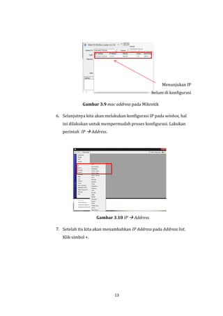 13 
Menunjukan IP belum di konfigurasi 
Gambar 3.9 mac address pada Mikrotik 
6. Selanjutnya kita akan melakukan konfigurasi IP pada winbox, hal ini dilakukan untuk mempermudah proses konfigurasi. Lakukan perintah IP  Address. 
Gambar 3.10 IP  Address. 
7. Setelah itu kita akan menambahkan IP Address pada Address list. Klik simbol +.  