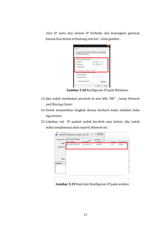 17 
class IP sama dan alamat IP berbeda, dan kosongkan gateway karena kita belum terhubung internet . Lihat gambar . 
Gambar 3.18 Konfigurasi IP pada Windows 
13. Jika sudah melakukan perintah di atas klik “OK” , tutup Network and Sharing Center. 
14. Untuk memastikan langkah disana berhasil maka silahkan buka lagi winbox. 
15. Lakukan cek IP apakah sudah berubah atau belum, jika sudah maka tampilannya akan seperti dibawah ini. 
Gambar 3.19 Hasil dari Konfigurasi IP pada winbox  