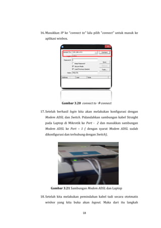 18 
16. Masukkan IP ke “connect to” lalu pilih ”connect” untuk masuk ke aplikasi winbox. 
Gambar 3.20 connect to  connect 
17. Setelah berhasil login kita akan melakukan konfigurasi dengan Modem ADSL dan Switch. Pidandahkan sambungan kabel Straight pada Laptop di Mikrotik ke Port - 2 dan masukkan sambungan Modem ADSL ke Port – 1 ( dengan syarat Modem ADSL sudah dikonfigurasi dan terhubung dengan Switch). 
Gambar 3.21 Sambungan Modem ADSL dan Laptop 
18. Setelah kita melakukan pemindahan kabel tadi secara ototmatis winbox yang kita buka akan logout. Maka dari itu langkah  