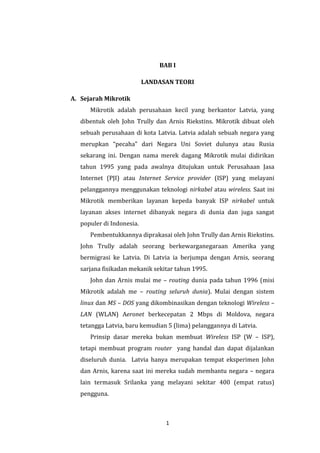 1 
BAB I 
LANDASAN TEORI 
A. Sejarah Mikrotik 
Mikrotik adalah perusahaan kecil yang berkantor Latvia, yang dibentuk oleh John Trully dan Arnis Riekstins. Mikrotik dibuat oleh sebuah perusahaan di kota Latvia. Latvia adalah sebuah negara yang merupkan “pecaha” dari Negara Uni Soviet dulunya atau Rusia sekarang ini. Dengan nama merek dagang Mikrotik mulai didirikan tahun 1995 yang pada awalnya ditujukan untuk Perusahaan Jasa Internet (PJI) atau Internet Service provider (ISP) yang melayani pelanggannya menggunakan teknologi nirkabel atau wireless. Saat ini Mikrotik memberikan layanan kepeda banyak ISP nirkabel untuk layanan akses internet dibanyak negara di dunia dan juga sangat populer di Indonesia. 
Pembentukkannya diprakasai oleh John Trully dan Arnis Riekstins. John Trully adalah seorang berkewarganegaraan Amerika yang bermigrasi ke Latvia. Di Latvia ia berjumpa dengan Arnis, seorang sarjana fisikadan mekanik sekitar tahun 1995. 
John dan Arnis mulai me – routing dunia pada tahun 1996 (misi Mikrotik adalah me – routing seluruh dunia). Mulai dengan sistem linux dan MS – DOS yang dikombinasikan dengan teknologi Wireless – LAN (WLAN) Aeronet berkecepatan 2 Mbps di Moldova, negara tetangga Latvia, baru kemudian 5 (lima) pelanggannya di Latvia. 
Prinsip dasar mereka bukan membuat Wireless ISP (W – ISP), tetapi membuat program router yang handal dan dapat dijalankan diseluruh dunia. Latvia hanya merupakan tempat eksperimen John dan Arnis, karena saat ini mereka sudah membantu negara – negara lain termasuk Srilanka yang melayani sekitar 400 (empat ratus) pengguna.  