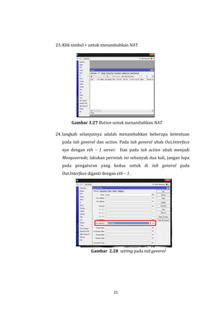 21 
23. Klik simbol + untuk menambahkan NAT. 
Gambar 3.27 Button untuk menambahkan NAT 
24. langkah selanjutnya adalah menambahkan beberapa ketentuan pada tab general dan action. Pada tab general ubah Out.Interface nya dengan eth – 1 server. Dan pada tab action ubah menjadi Masquuerade, lakukan perintah ini sebanyak dua kali, jangan lupa pada pengaturan yang kedua untuk di tab general pada Out.Interface diganti dengan eth – 1 . 
Gambar 2.28 setting pada tab general  
