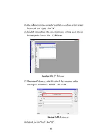 23 
25. jika sudah melakukan pengaturan di tab general dan action jangan lupa untuk klik “ Apply “ dan “OK”. 
26. Langkah selanjutnya kita akan melakukan setting pada Routes. lakukan perintah seperti ini : IP  Routes. 
Gambar 3.32 IP  Routes 
27. Masukkan IP Gateway pada Mikrotik. IP Gateway yang sudah dibuat pada Modem ADSL. Contoh : 192.168.14.1 
Gambar 3.33 IP gateway 
28. Setelah itu klik “Apply” dan “OK”.  
