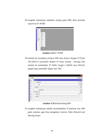 24 
29. Langkah selanjutnya lakukkan setting pada DNS, ikuti perintah seperti ini IP  DNS 
Gambar 3.34 IP  DNS 
30. Setelah itu masukkan primary DNS atau Servers dengan IP Proxy 192.168.12.1 (sesuaikan dengan IP Proxy masing - masing), lalu setelah itu tambahkan IP Public Google ( 8.8.8.8 atau 8.8.4.4). jangan lupa untuk klik “Apply” dan “OK”. 
Gambar 3.35 Kotak Setting DNS 
31. Langkah selanjutnya adalah menambahkan IP gateway dan DNS pada windows agar bisa mengakses internet. Buka Network and Sharing Center.  
