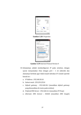 27 
Gambar 3.38 Properties 
Gambar 3.39 Internet Protocol Version 4 
33. Selanjutnya adalah menkonfigurasi IP pada windows, dengan syarat menyamakan Class dengan port – 1 di mikrotik dan alamatnya berbeda agar tidak terjadi tabrakan IP. Contoh spertidi bawah ini : 
a. IP Address : 192.168.18.10 
b. Subnet mask : 255.255.255.0 
c. Default gateway : 192.168.18.1 (masukkan default gateway yang dimasukkan di routes pada winbox) 
d. Prefered DNS Server : 192.168.12.1 (masukkan IP Proxy) 
e. Alternate DNS Serever : 8.8.8.8 (masukkan DNS Google)  