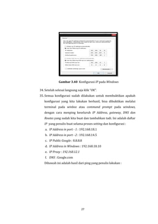 27 
Gambar 3.40 Konfigurasi IP pada Windows 
34. Setelah selesai langsung saja klik “OK”. 
35. Semua konfigurasi sudah dilakukan untuk membuktikan apakah konfigurasi yang kita lakukan berhasil, bisa dibuktikan melalui terminal pada winbox atau command prompt pada windows, dengan cara menping keseluruh IP Address, gateway, DNS dan Routes yang sudah kita buat dan tambahkan tadi. Ini adalah daftar IP yang penulis buat selama proses setting dan konfigurasi : 
a. IP Address in port - 1 : 192.168.18.1 
b. IP Address in port - 2 : 192.168.14.5 
c. IP Public Google : 8.8.8.8 
d. IP Address in Windows : 192.168.18.10 
e. IP Proxy : 192.168.12.1 
f. DNS : Google.com 
Dibawah ini adalah hasil dari ping yang penulis lakukan :  