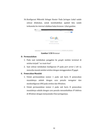 32 
36. Konfigurasi Mikrotik Sebagai Router Pada Jaringan Lokal sudah selesai dilakukan, untuk membuktikan apakah kita sudah terkoneksi ke internet silahkan buka browser. Lihat gambar. 
Gambar 3.50 Browser 
D. Permasalahan 
1. Pada saat melakukan panggilan ke google melalui terminal di winbox terjadi “ no route host” 
2. Saat selesai melakukan konfigurasi IP pada port server ( eth 1), mencoba masuk melalui winbox dengan menggunakan IP gagal. 
E. Pemecahan Masalah 
1. Untuk permasalahan nomor 1 pada sub baris D pemecahan masalahnya adalah dengan cara penulis mengatur dan menkonfigurasi DNS pada winbox dan Windows. 
2. Untuk permasalahan nomor 2 pada sub baris D pemecahan masalahnya adalah dengan cara penulis menambahkan IP Address di Windows dengan menyamakn Class jaringannya.  