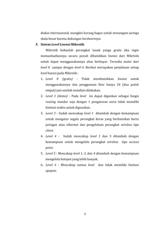 3 
diakui internasional, mungkin kurang bagus untuk menangani jaringa skala besar karena dukungan hardwarenya. 
F. Sistem Level Lisensi Mikrotik 
Mikrotik bukanlah perangkat lunak yanga gratis jika ingin memanfaatkannya secara penuh dibutuhkan lisensi dari Mikrtoik untuk dapat menggunakannya alias berbayar. Tersedia mulai dari level 0 sampai dengan level 6. Berikut merupakan penjelasan setiap level lisensi pada Mikrotik : 
1. Level 0 (gratis) : Tidak membutuhkan lisensi untuk menggunakannya dan penggunaan fitur hanya 24 (dua puluh empat) jam setelah installasi dilakukan. 
2. Level 1 (demo) : Pada level ini dapat digunkan sebagai fungsi routing standar saja dengan 1 pengaturan serta tidak memiliki limitasi waktu untuk digunakan. 
3. Level 3 : Sudah mencakup level 1 ditambah dengan kemampuan untuk mengatur segala perangkat keras yang berbasiskan kartu jaringan atau ethernet dan pengelolaan perangkat wireless tipe client. 
4. Level 4 : Sudah mencakup level 1 dan 3 ditambah dengan kemampuan untuk mengelola perangkat wireless tipe accesss point. 
5. Level 5 : Mencakup level 1, 3, dan 4 ditambah dengan kemampuan mengelola hotspot yang lebih banyak. 
6. Level 6 : Mencakup semua level dan tidak memiliki limitasi apapun.  