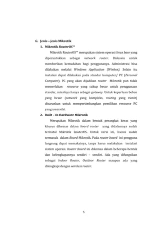 5 
G. Jenis – jenis Mikrotik 
1. Mikrotik RouterOS™ 
Mikrotik RouterOS™ merupakan sistem operasi linux base yang diperuntukkan sebagai network router. Didesain untuk memberikan kemudahan bagi penggunanya. Administrasi bisa dilakukan melalui Windows Application (Winbox). Selain itu instalasi dapat dilakukan pada standar komputer/ PC (Personal Computer). PC yang akan dijadikan router Mikrotik pun tidak memerlukan resource yang cukup besar untuk penggunaan standar, misalnya hanya sebagai gateway. Untuk keperluan beban yang besar (network yang kompleks, routing yang rumit) disarankan untuk mempertimbangkan pemilihan resource PC yang memadai. 
2. Built – In Hardware Mikrotik 
Merupakan Mikrotik dalam bentuk perangkat keras yang khusus dikemas dalam board router yang didalamnya sudah terinstal Mikrotik RouterOS. Untuk versi ini, lisensi sudah termasuk dalam Board Mikrotik. Pada router board ini pengguna langsung dapat memakainya, tanpa harus melakukan instalasi sistem operasi. Router Board ini dikemas dalam beberapa bentuk dan kelengkapannya sendiri – sendiri. Ada yang difungsikan sebagai Indoor Router, Outdoor Router maupun ada yang dilengkapi dengan wireless router.  