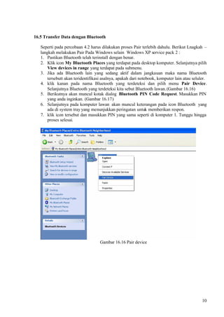 16.5 Transfer Data dengan Bluetooth

   Seperti pada percobaan 4.2 harus dilakukan proses Pair terlebih dahulu. Berikut Lnagkah –
   langkah melakukan Pair Pada Windows selain Windows XP service pack 2 :
   1. Pastikan Bluetooth telah terinstall dengan benar.
   2. Klik icon My Bluetooth Places yang terdapat pada desktop komputer. Selanjutnya pilih
       View devices in range yang terdapat pada submenu.
   3. Jika ada Bluetooth lain yang sedang aktif dalam jangkauan maka nama Bluetooth
       tersebutt akan teridentifikasi asalnya, apakah dari notebook, komputer lain atau seluler.
   4. klik kanan pada nama Bluetooth yang terdeteksi dan pilih menu Pair Device.
       Selanjutnya Bluetooth yang terdeteksi kita sebut Bluetooth lawan. (Gambar 16.16)
   5. Berikutnya akan muncul kotak dialog Bluetooth PIN Code Request. Masukkan PIN
       yang anda inginkan. (Gambar 16.17)
   6. Selanjutnya pada komputer lawan akan muncul keterangan pada icon Bluetooth yang
       ada di system tray yang menunjukkan peringatan untuk memberikan respon.
   7. klik icon tersebut dan masukkan PIN yang sama seperti di komputer 1. Tunggu hingga
       proses selesai.




                                    Gambar 16.16 Pair device




                                                                                             10
 