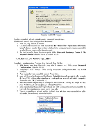 Gambar 16.17 PIN request

Setelah proses Pair selesai, maka komputer siap untuk transfer data.
Berikut cara transfer data menggunakan Bluetooth :
    1. Pilih file yang hendak di transfer.
    2. klik kanan file tersebut dan pilih menu Send To > Bluetooth > “pilih nama bluetooth
       lawan”. Proses transfer data ini hanya berhasil jika komputer lawan mau menerima file
       tersebut dengan cara memberikan ototrisasi.
    3. file hasil transfer dapat ditemukan pada folder Bluetooth Exchange Folder di My
       Bluetooth Places komputer lawan. (Gambar 16.16)

 16.5.1. Personal Area Network Tipe Ad Hoc

Langkah – langkah setting Personal Area Network Tipe Ad Hoc
  1. Klik kanan pada icon bluetooth yang ada di system tray. Pilih menu Advanced
      Configuration. (Gambar 16.18)
  2. Selanjutnya akan muncul kotak dialog Bluetooth Configuration.Klik tab Local
      Services.
  3. Pada bagian Services name klik tombol Properties.
  4. pada tab General anda akan melihat bagian Select the type of service to offer remote
      devices. Pilih Allow others devices to create private network with this computer.
      Kemudian klik OK.(Gambar 16.19)
  5. berikutnya sama dengan langkah 1 sampai 4 padacobaan 4.3. setting PAN tipe Ad Hoc
      pada Windows X:P services pack 2 ( setting IP address).
  6. Klik menu Entire Bluetooth Neighborhood dan pilih komputer lawan kemudian klik 2x
      Network Access pada menu servis-servis yang ada.
  7. Tunggu proses hingga selesai apabila berhasil akan ada logo yang menunjukkan telah
      terkoneksi dan anda siap untuk sharing file.




                           Gambar 16.18 Advanced Configuration




                                                                                         11
 