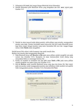 3. Selanjutnya klik next, dan tunggu hingga Bluetooth lawan ditemukan.
 4. Setelah ditemukan pilih Bluetooth lawan yang diinginkan dan klik next, seperti pada
    Gambar 16.5.




                             Gambar 16.5. Komputer lawan terdeteksi

 5. Setelah itu akan muncul kotak dialog passkey, pilih pilihan yang tersedia, menggunakan
    passkey atau tidak. Passkey bertindak seperti password, bila diisi maka Bluetooth lawan
    juga harus mngisi dengan passkey yang sama. Kemudian klik next dan tunggu hingga
    selesai. Klik Finish untuk mengakhiri.

Setelah proses Pair selesai, maka komputer siap untuk transfer data.
Berikut cara transfer data menggunakan Bluetooth:
 1. Pada Bluetooth lawan pilh Receive a File pada menu pilihan setelah mengklik icon pada
      system tray (Gambar 16.3). Komputer ini akan memunculkan kotak dialog yang
      menyatakan bahwa ia menunggu kiriman file.
 2. Ketika itu kembali ke komputer kita dan pilih menu Send a File pada menu pilihan
      setelah mengklik icon pada system tray (Gambar 16.3).
 3. klik tab Browse untuk memilih Bluetooth lawan yang akan kita kirimi file. Beri check
      pada use passkey untuk menggunakan passkey atau sebaliknya tidak memberi cek apabila
      tidak menggunakan passkey. (Gambar 16.6). Kemudian klik Next.




                           Gambar 16.6. Memilih Device tujuan


                                                                                          4
 