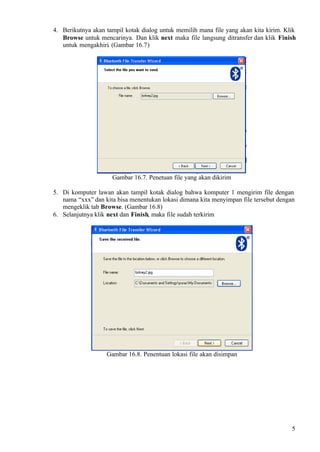 4. Berikutnya akan tampil kotak dialog untuk memilih mana file yang akan kita kirim. Klik
   Browse untuk mencarinya. Dan klik next maka file langsung ditransfer dan klik Finish
   untuk mengakhiri. (Gambar 16.7)




                     Gambar 16.7. Penetuan file yang akan dikirim

5. Di komputer lawan akan tampil kotak dialog bahwa komputer 1 mengirim file dengan
   nama “xxx” dan kita bisa menentukan lokasi dimana kita menyimpan file tersebut dengan
   mengeklik tab Browse. (Gambar 16.8)
6. Selanjutnya klik next dan Finish, maka file sudah terkirim




                   Gambar 16.8. Penentuan lokasi file akan disimpan




                                                                                       5
 