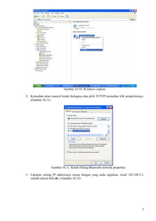 Gambar 16.10. Windows explore

2. Kemudian akan muncul kotak dialognya dan pilih TCP/IP kemudian klik propertiesnya.
   (Gambar 16.11)




                  Gambar 16.11. Kotak Dialog Bluetooth network properties

3. Lakukan setting IP addressnya sesuai dengan yang anda inginkan, misal 192.168.5.1,
   setelah selesai klik ok. ( Gambar 16.12)




                                                                                    7
 