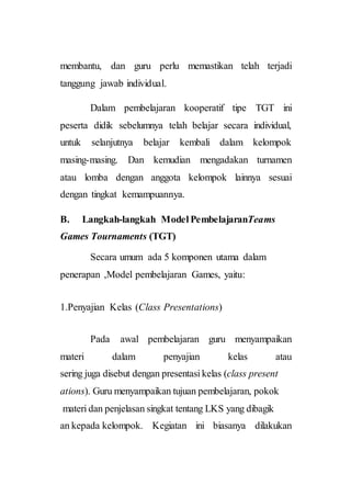 membantu, dan guru perlu memastikan telah terjadi
tanggung jawab individual.
Dalam pembelajaran kooperatif tipe TGT ini
peserta didik sebelumnya telah belajar secara individual,
untuk selanjutnya belajar kembali dalam kelompok
masing-masing. Dan kemudian mengadakan turnamen
atau lomba dengan anggota kelompok lainnya sesuai
dengan tingkat kemampuannya.
B. Langkah-langkah Model PembelajaranTeams
Games Tournaments (TGT)
Secara umum ada 5 komponen utama dalam
penerapan ,Model pembelajaran Games, yaitu:
1.Penyajian Kelas (Class Presentations)
Pada awal pembelajaran guru menyampaikan
materi dalam penyajian kelas atau
sering juga disebut dengan presentasi kelas (class present
ations). Guru menyampaikan tujuan pembelajaran, pokok
materi dan penjelasan singkat tentang LKS yang dibagik
an kepada kelompok. Kegiatan ini biasanya dilakukan
 