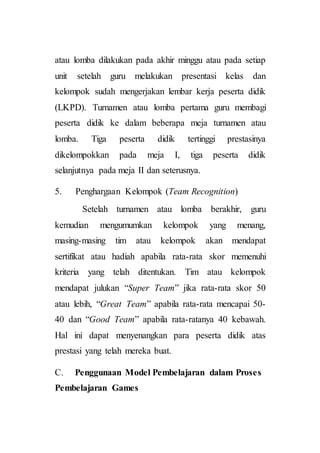 atau lomba dilakukan pada akhir minggu atau pada setiap
unit setelah guru melakukan presentasi kelas dan
kelompok sudah mengerjakan lembar kerja peserta didik
(LKPD). Turnamen atau lomba pertama guru membagi
peserta didik ke dalam beberapa meja turnamen atau
lomba. Tiga peserta didik tertinggi prestasinya
dikelompokkan pada meja I, tiga peserta didik
selanjutnya pada meja II dan seterusnya.
5. Penghargaan Kelompok (Team Recognition)
Setelah turnamen atau lomba berakhir, guru
kemudian mengumumkan kelompok yang menang,
masing-masing tim atau kelompok akan mendapat
sertifikat atau hadiah apabila rata-rata skor memenuhi
kriteria yang telah ditentukan. Tim atau kelompok
mendapat julukan “Super Team” jika rata-rata skor 50
atau lebih, “Great Team” apabila rata-rata mencapai 50-
40 dan “Good Team” apabila rata-ratanya 40 kebawah.
Hal ini dapat menyenangkan para peserta didik atas
prestasi yang telah mereka buat.
C. Penggunaan Model Pembelajaran dalam Proses
Pembelajaran Games
 