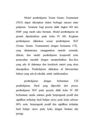 Model pembelajaran Teams Games Tournament
(TGT) dapat diterapkan dalam berbagai macam mata
pelajaran. Terutama bagi peserta didik tingkat SD dan
SMP yang masih suka bermain. Model pembelajaran ini
pernah dipraktekkan pada kelas IV SD. Kegiatan
pembelajaran dilakukan sesuai pembelajaran TGT
(Temas Games Tournaments) dengan bernuansa CTL
yang diantanranya menggunakan metode ceramah,
diskusi, dan model pembelajaran kooperatif serta
pemecahan masalah dengan memperhatikan fase-fase
yang ada di dalamnya dan karakteris materi yang akan
disampaikan. Pembelajaran dilakukan di laboratorium
bahasa yang ada di sekolah, untuk melaksanakan
pembelajaran dengan berbantuan CD
pembelajaran. Hasil yang diperoleh dari proses
pembelajaran TGT pada peserta didik kelas IV SD
berbantuan media animasi grafis berpengaruh positif dan
signifikan terhadap hasil belajar siswa pada kelas sebesar
80% serta berpengaruh positif dan signifikan terhadap
hasil belajar siswa pada kelas dengan bantuan alat
peraga.
 