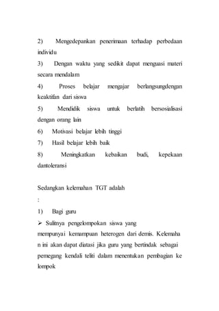 2) Mengedepankan penerimaan terhadap perbedaan
individu
3) Dengan waktu yang sedikit dapat menguasi materi
secara mendalam
4) Proses belajar mengajar berlangsungdengan
keaktifan dari siswa
5) Mendidik siswa untuk berlatih bersosialisasi
dengan orang lain
6) Motivasi belajar lebih tinggi
7) Hasil belajar lebih baik
8) Meningkatkan kebaikan budi, kepekaan
dantoleransi
Sedangkan kelemahan TGT adalah
:
1) Bagi guru
 Sulitnya pengelompokan siswa yang
mempunyai kemampuan heterogen dari demis. Kelemaha
n ini akan dapat diatasi jika guru yang bertindak sebagai
pemegang kendali teliti dalam menentukan pembagian ke
lompok
 