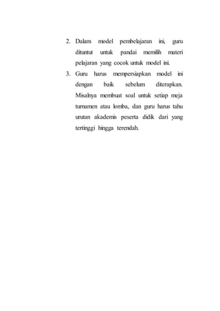 2. Dalam model pembelajaran ini, guru
dituntut untuk pandai memilih materi
pelajaran yang cocok untuk model ini.
3. Guru harus mempersiapkan model ini
dengan baik sebelum diterapkan.
Misalnya membuat soal untuk setiap meja
turnamen atau lomba, dan guru harus tahu
urutan akademis peserta didik dari yang
tertinggi hingga terendah.
 