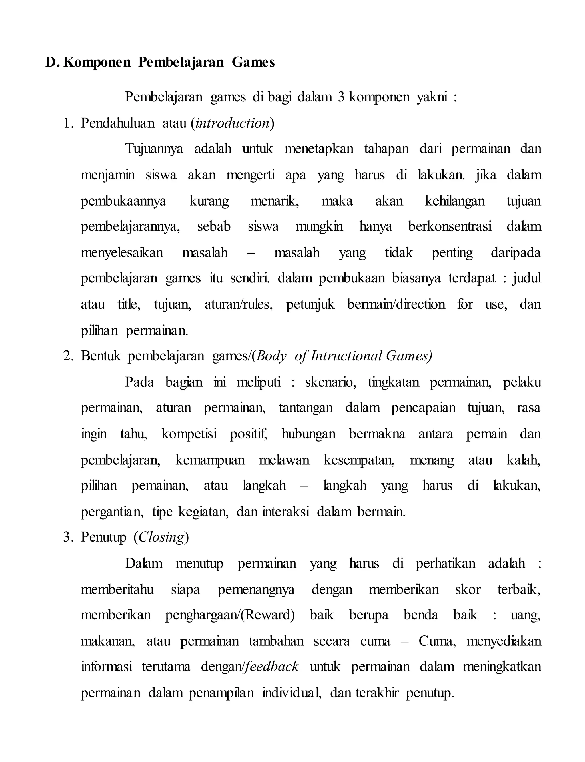 D. Komponen Pembelajaran Games
Pembelajaran games di bagi dalam 3 komponen yakni :
1. Pendahuluan atau (introduction)
Tujuannya adalah untuk menetapkan tahapan dari permainan dan
menjamin siswa akan mengerti apa yang harus di lakukan. jika dalam
pembukaannya kurang menarik, maka akan kehilangan tujuan
pembelajarannya, sebab siswa mungkin hanya berkonsentrasi dalam
menyelesaikan masalah – masalah yang tidak penting daripada
pembelajaran games itu sendiri. dalam pembukaan biasanya terdapat : judul
atau title, tujuan, aturan/rules, petunjuk bermain/direction for use, dan
pilihan permainan.
2. Bentuk pembelajaran games/(Body of Intructional Games)
Pada bagian ini meliputi : skenario, tingkatan permainan, pelaku
permainan, aturan permainan, tantangan dalam pencapaian tujuan, rasa
ingin tahu, kompetisi positif, hubungan bermakna antara pemain dan
pembelajaran, kemampuan melawan kesempatan, menang atau kalah,
pilihan pemainan, atau langkah – langkah yang harus di lakukan,
pergantian, tipe kegiatan, dan interaksi dalam bermain.
3. Penutup (Closing)
Dalam menutup permainan yang harus di perhatikan adalah :
memberitahu siapa pemenangnya dengan memberikan skor terbaik,
memberikan penghargaan/(Reward) baik berupa benda baik : uang,
makanan, atau permainan tambahan secara cuma – Cuma, menyediakan
informasi terutama dengan/feedback untuk permainan dalam meningkatkan
permainan dalam penampilan individual, dan terakhir penutup.
 
