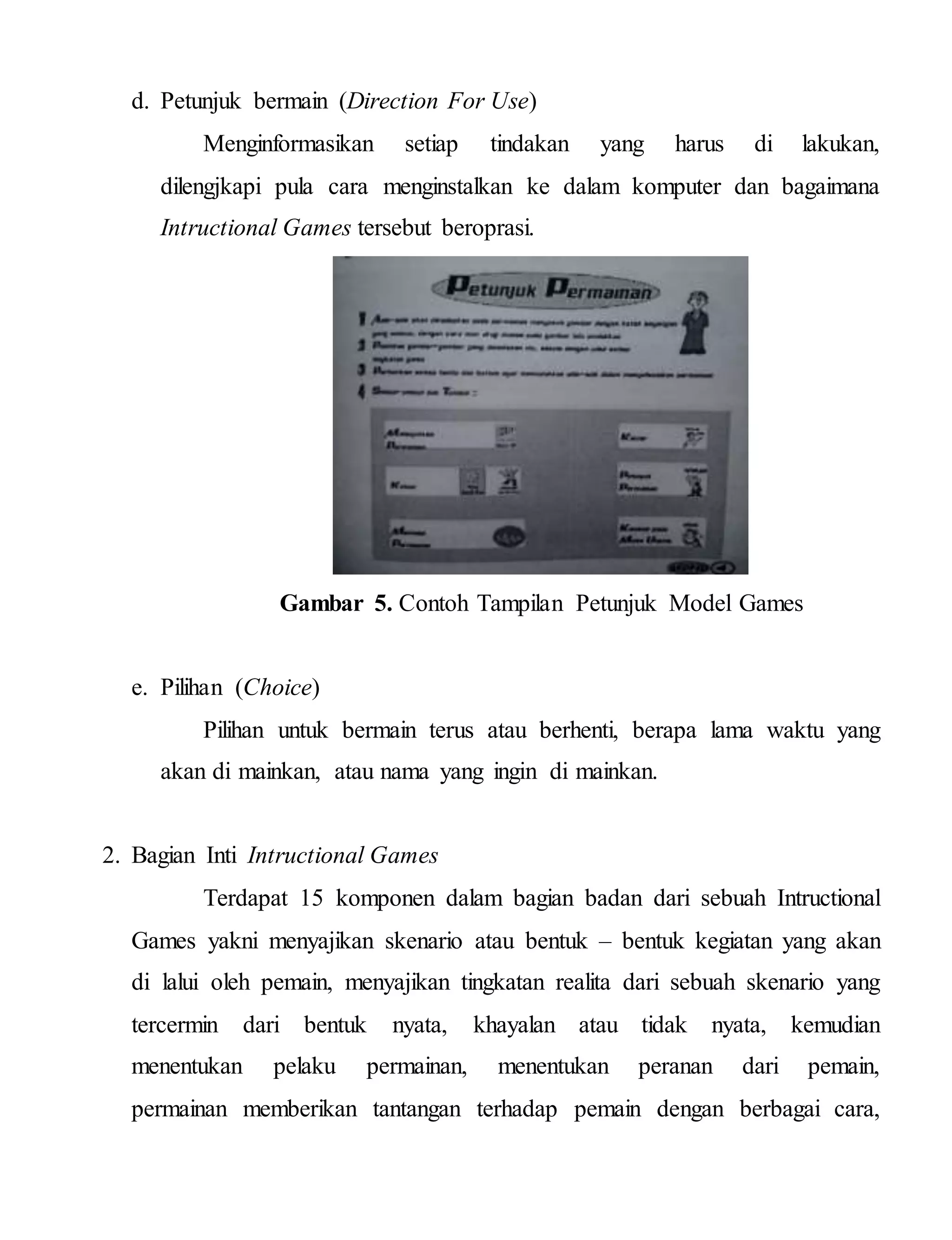 d. Petunjuk bermain (Direction For Use)
Menginformasikan setiap tindakan yang harus di lakukan,
dilengjkapi pula cara menginstalkan ke dalam komputer dan bagaimana
Intructional Games tersebut beroprasi.
Gambar 5. Contoh Tampilan Petunjuk Model Games
e. Pilihan (Choice)
Pilihan untuk bermain terus atau berhenti, berapa lama waktu yang
akan di mainkan, atau nama yang ingin di mainkan.
2. Bagian Inti Intructional Games
Terdapat 15 komponen dalam bagian badan dari sebuah Intructional
Games yakni menyajikan skenario atau bentuk – bentuk kegiatan yang akan
di lalui oleh pemain, menyajikan tingkatan realita dari sebuah skenario yang
tercermin dari bentuk nyata, khayalan atau tidak nyata, kemudian
menentukan pelaku permainan, menentukan peranan dari pemain,
permainan memberikan tantangan terhadap pemain dengan berbagai cara,
 