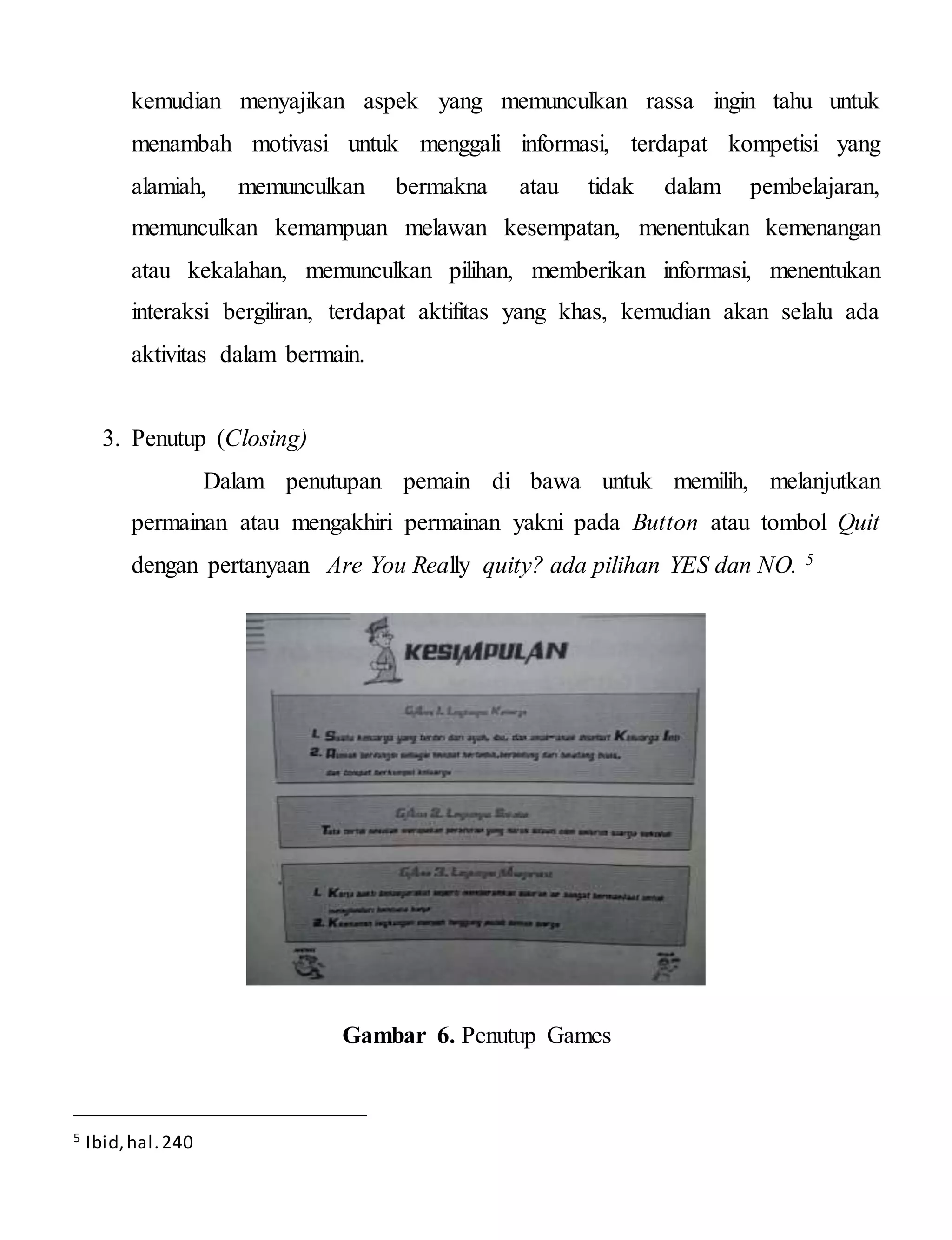 kemudian menyajikan aspek yang memunculkan rassa ingin tahu untuk
menambah motivasi untuk menggali informasi, terdapat kompetisi yang
alamiah, memunculkan bermakna atau tidak dalam pembelajaran,
memunculkan kemampuan melawan kesempatan, menentukan kemenangan
atau kekalahan, memunculkan pilihan, memberikan informasi, menentukan
interaksi bergiliran, terdapat aktifitas yang khas, kemudian akan selalu ada
aktivitas dalam bermain.
3. Penutup (Closing)
Dalam penutupan pemain di bawa untuk memilih, melanjutkan
permainan atau mengakhiri permainan yakni pada Button atau tombol Quit
dengan pertanyaan Are You Really quity? ada pilihan YES dan NO. 5
Gambar 6. Penutup Games
5 Ibid,hal.240
 