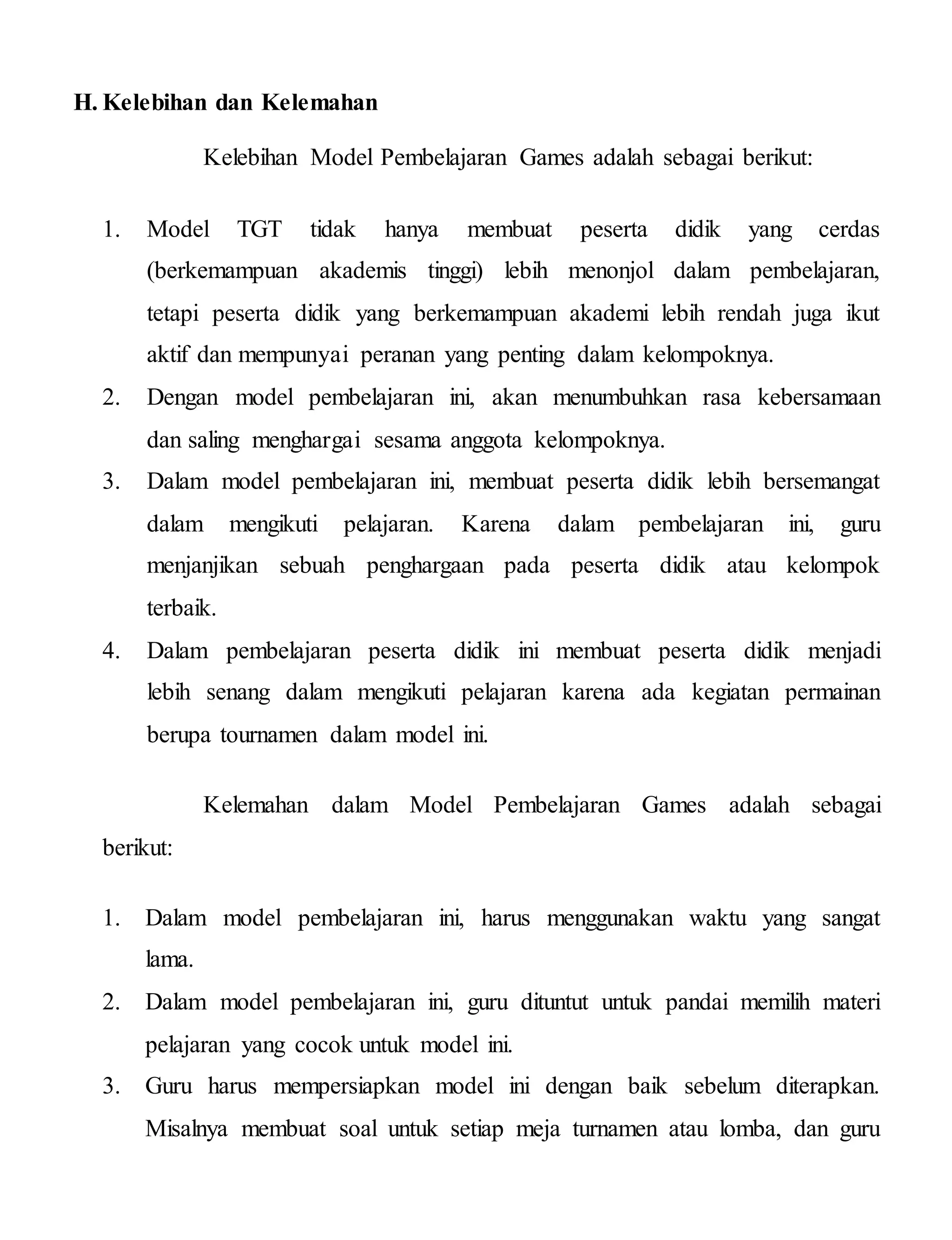 H. Kelebihan dan Kelemahan
Kelebihan Model Pembelajaran Games adalah sebagai berikut:
1. Model TGT tidak hanya membuat peserta didik yang cerdas
(berkemampuan akademis tinggi) lebih menonjol dalam pembelajaran,
tetapi peserta didik yang berkemampuan akademi lebih rendah juga ikut
aktif dan mempunyai peranan yang penting dalam kelompoknya.
2. Dengan model pembelajaran ini, akan menumbuhkan rasa kebersamaan
dan saling menghargai sesama anggota kelompoknya.
3. Dalam model pembelajaran ini, membuat peserta didik lebih bersemangat
dalam mengikuti pelajaran. Karena dalam pembelajaran ini, guru
menjanjikan sebuah penghargaan pada peserta didik atau kelompok
terbaik.
4. Dalam pembelajaran peserta didik ini membuat peserta didik menjadi
lebih senang dalam mengikuti pelajaran karena ada kegiatan permainan
berupa tournamen dalam model ini.
Kelemahan dalam Model Pembelajaran Games adalah sebagai
berikut:
1. Dalam model pembelajaran ini, harus menggunakan waktu yang sangat
lama.
2. Dalam model pembelajaran ini, guru dituntut untuk pandai memilih materi
pelajaran yang cocok untuk model ini.
3. Guru harus mempersiapkan model ini dengan baik sebelum diterapkan.
Misalnya membuat soal untuk setiap meja turnamen atau lomba, dan guru
 