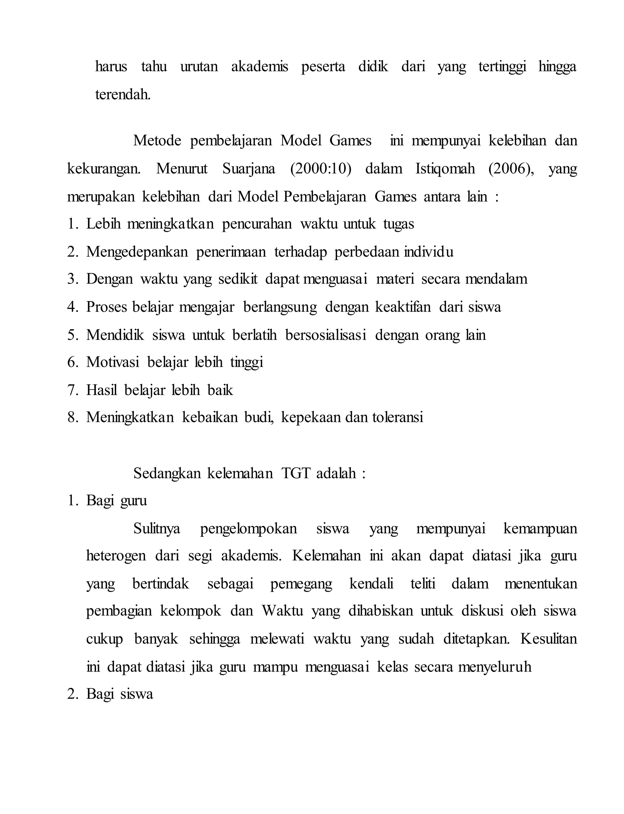 harus tahu urutan akademis peserta didik dari yang tertinggi hingga
terendah.
Metode pembelajaran Model Games ini mempunyai kelebihan dan
kekurangan. Menurut Suarjana (2000:10) dalam Istiqomah (2006), yang
merupakan kelebihan dari Model Pembelajaran Games antara lain :
1. Lebih meningkatkan pencurahan waktu untuk tugas
2. Mengedepankan penerimaan terhadap perbedaan individu
3. Dengan waktu yang sedikit dapat menguasai materi secara mendalam
4. Proses belajar mengajar berlangsung dengan keaktifan dari siswa
5. Mendidik siswa untuk berlatih bersosialisasi dengan orang lain
6. Motivasi belajar lebih tinggi
7. Hasil belajar lebih baik
8. Meningkatkan kebaikan budi, kepekaan dan toleransi
Sedangkan kelemahan TGT adalah :
1. Bagi guru
Sulitnya pengelompokan siswa yang mempunyai kemampuan
heterogen dari segi akademis. Kelemahan ini akan dapat diatasi jika guru
yang bertindak sebagai pemegang kendali teliti dalam menentukan
pembagian kelompok dan Waktu yang dihabiskan untuk diskusi oleh siswa
cukup banyak sehingga melewati waktu yang sudah ditetapkan. Kesulitan
ini dapat diatasi jika guru mampu menguasai kelas secara menyeluruh
2. Bagi siswa
 