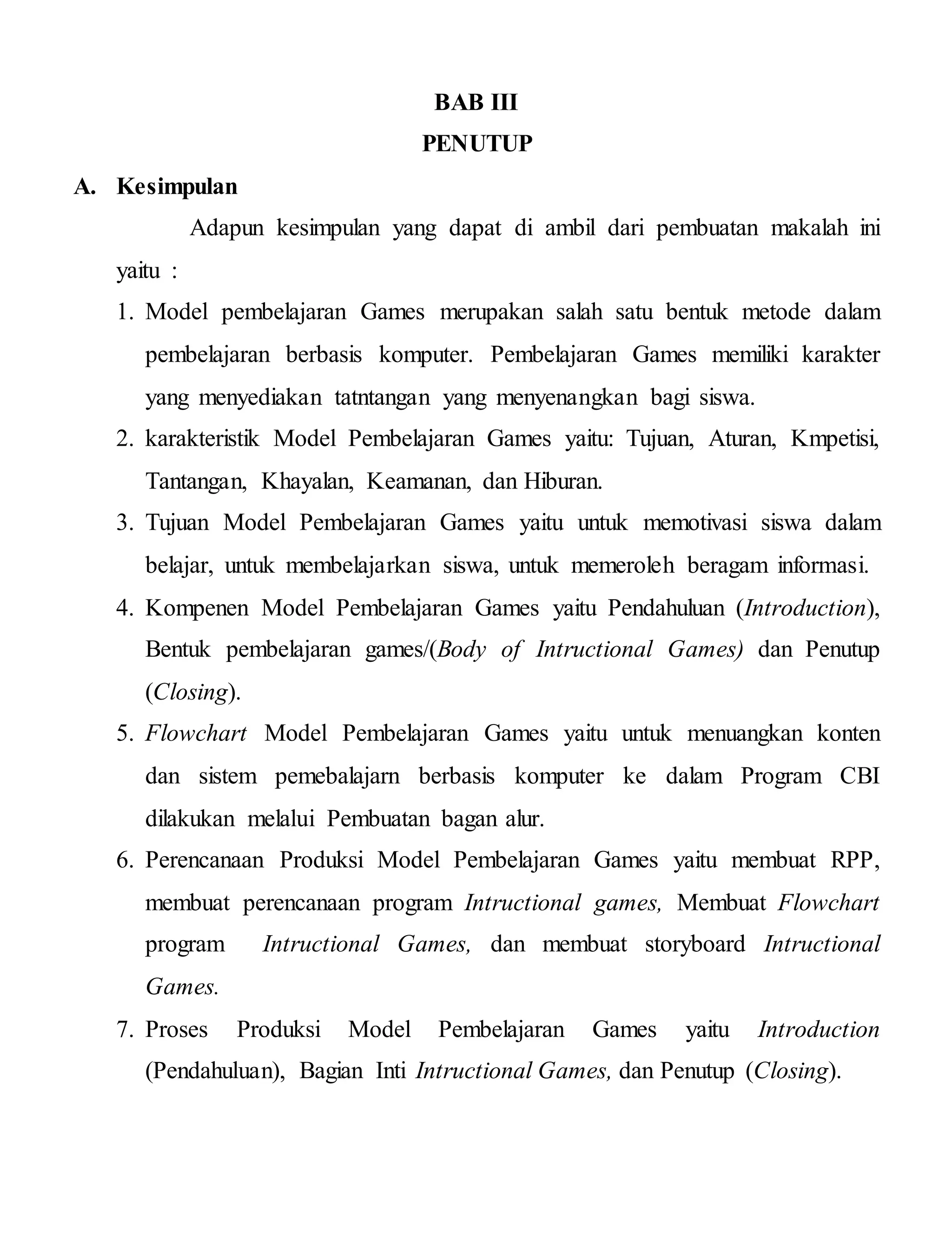 BAB III
PENUTUP
A. Kesimpulan
Adapun kesimpulan yang dapat di ambil dari pembuatan makalah ini
yaitu :
1. Model pembelajaran Games merupakan salah satu bentuk metode dalam
pembelajaran berbasis komputer. Pembelajaran Games memiliki karakter
yang menyediakan tatntangan yang menyenangkan bagi siswa.
2. karakteristik Model Pembelajaran Games yaitu: Tujuan, Aturan, Kmpetisi,
Tantangan, Khayalan, Keamanan, dan Hiburan.
3. Tujuan Model Pembelajaran Games yaitu untuk memotivasi siswa dalam
belajar, untuk membelajarkan siswa, untuk memeroleh beragam informasi.
4. Kompenen Model Pembelajaran Games yaitu Pendahuluan (Introduction),
Bentuk pembelajaran games/(Body of Intructional Games) dan Penutup
(Closing).
5. Flowchart Model Pembelajaran Games yaitu untuk menuangkan konten
dan sistem pemebalajarn berbasis komputer ke dalam Program CBI
dilakukan melalui Pembuatan bagan alur.
6. Perencanaan Produksi Model Pembelajaran Games yaitu membuat RPP,
membuat perencanaan program Intructional games, Membuat Flowchart
program Intructional Games, dan membuat storyboard Intructional
Games.
7. Proses Produksi Model Pembelajaran Games yaitu Introduction
(Pendahuluan), Bagian Inti Intructional Games, dan Penutup (Closing).
 