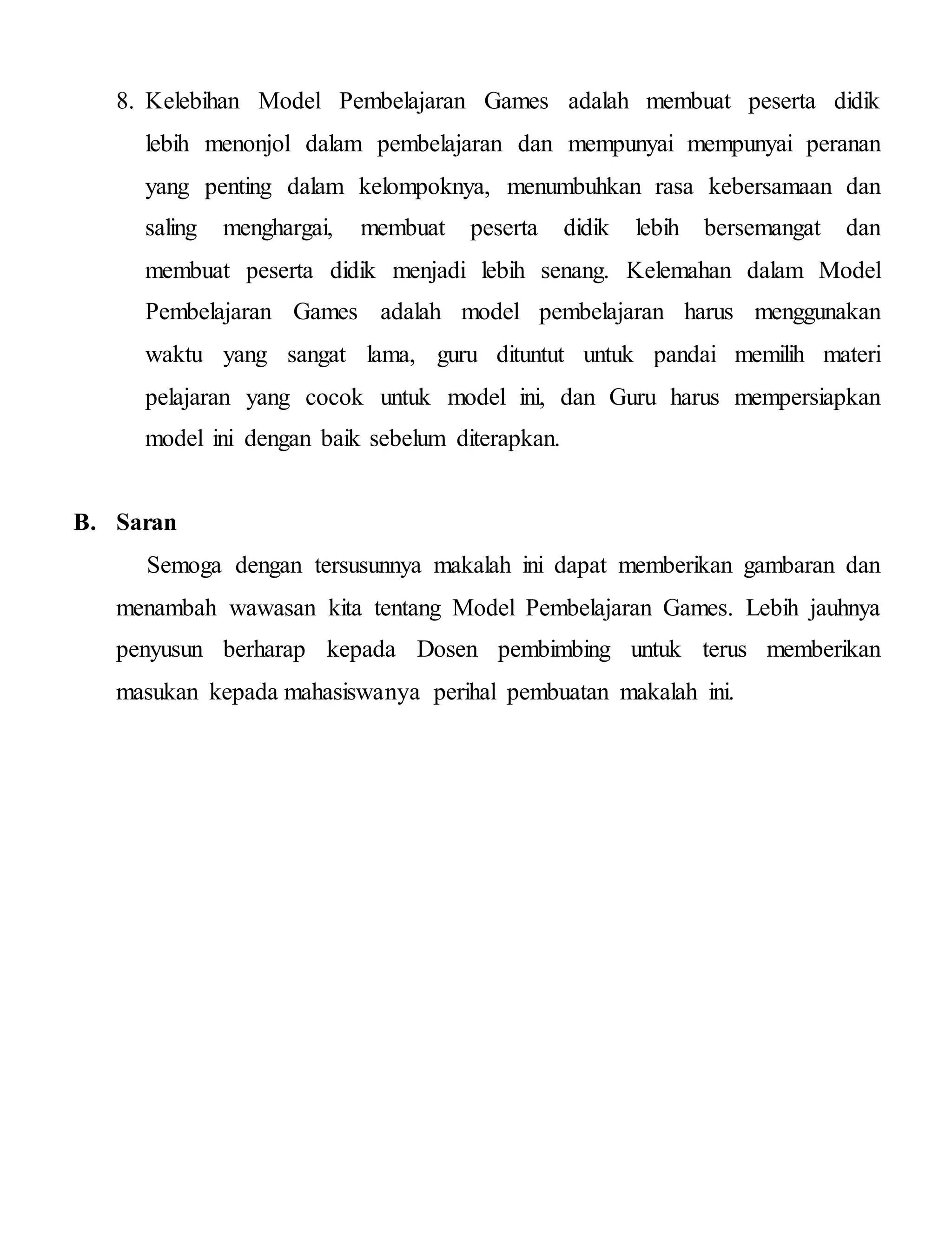 8. Kelebihan Model Pembelajaran Games adalah membuat peserta didik
lebih menonjol dalam pembelajaran dan mempunyai mempunyai peranan
yang penting dalam kelompoknya, menumbuhkan rasa kebersamaan dan
saling menghargai, membuat peserta didik lebih bersemangat dan
membuat peserta didik menjadi lebih senang. Kelemahan dalam Model
Pembelajaran Games adalah model pembelajaran harus menggunakan
waktu yang sangat lama, guru dituntut untuk pandai memilih materi
pelajaran yang cocok untuk model ini, dan Guru harus mempersiapkan
model ini dengan baik sebelum diterapkan.
B. Saran
Semoga dengan tersusunnya makalah ini dapat memberikan gambaran dan
menambah wawasan kita tentang Model Pembelajaran Games. Lebih jauhnya
penyusun berharap kepada Dosen pembimbing untuk terus memberikan
masukan kepada mahasiswanya perihal pembuatan makalah ini.
 