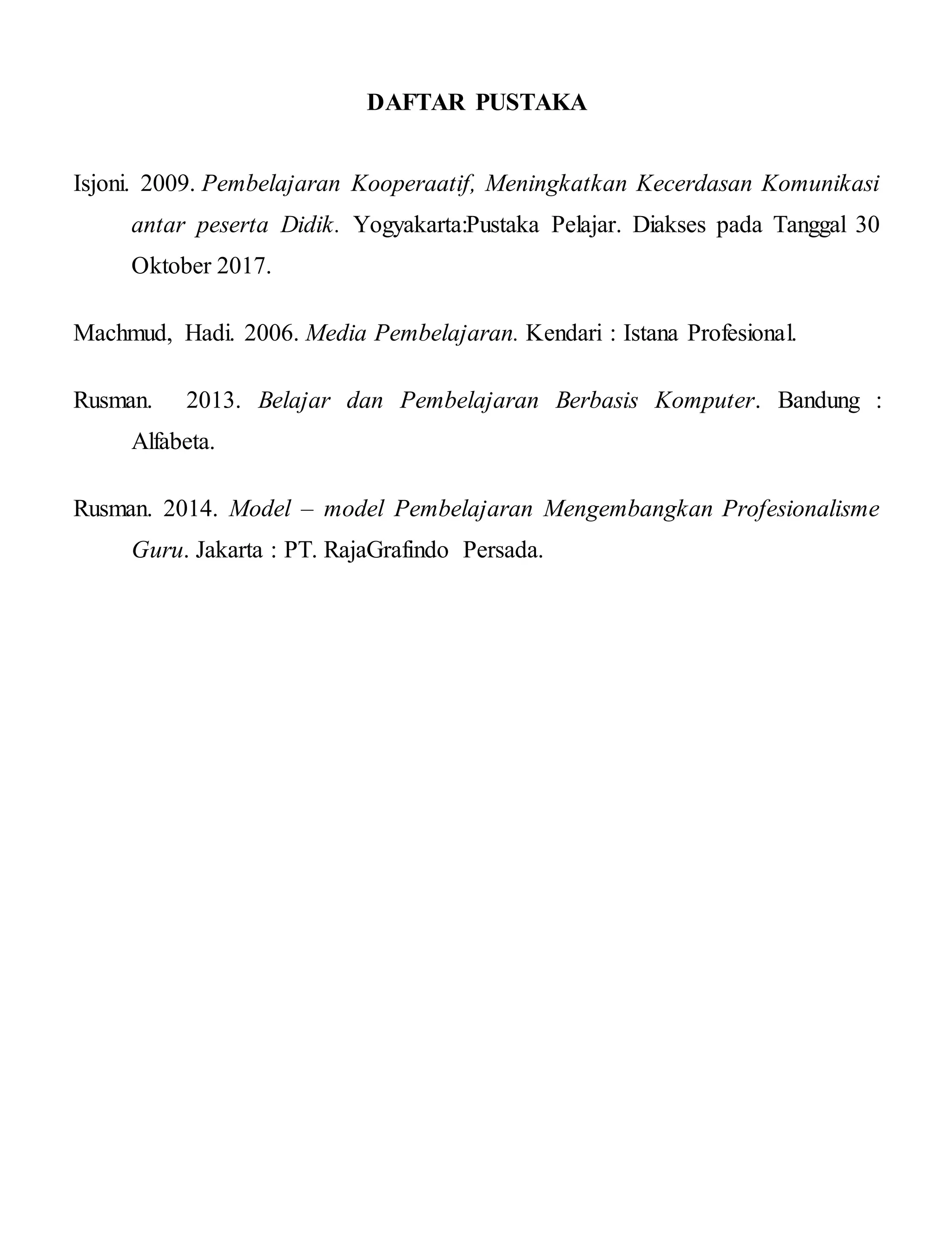 DAFTAR PUSTAKA
Isjoni. 2009. Pembelajaran Kooperaatif, Meningkatkan Kecerdasan Komunikasi
antar peserta Didik. Yogyakarta:Pustaka Pelajar. Diakses pada Tanggal 30
Oktober 2017.
Machmud, Hadi. 2006. Media Pembelajaran. Kendari : Istana Profesional.
Rusman. 2013. Belajar dan Pembelajaran Berbasis Komputer. Bandung :
Alfabeta.
Rusman. 2014. Model – model Pembelajaran Mengembangkan Profesionalisme
Guru. Jakarta : PT. RajaGrafindo Persada.
 