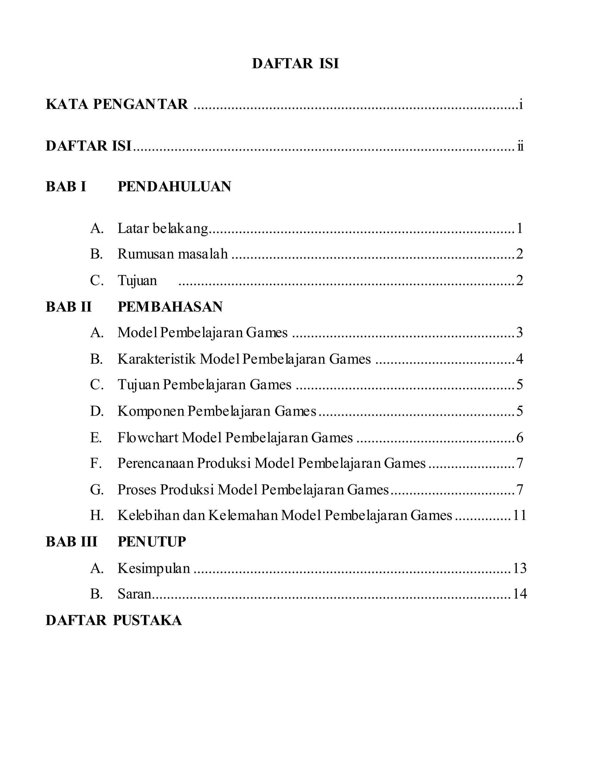 DAFTAR ISI
KATA PENGANTAR ......................................................................................i
DAFTAR ISI.....................................................................................................ii
BAB I PENDAHULUAN
A. Latar belakang.................................................................................1
B. Rumusan masalah ...........................................................................2
C. Tujuan .........................................................................................2
BAB II PEMBAHASAN
A. Model Pembelajaran Games ...........................................................3
B. Karakteristik Model Pembelajaran Games .....................................4
C. Tujuan Pembelajaran Games ..........................................................5
D. Komponen Pembelajaran Games....................................................5
E. Flowchart Model Pembelajaran Games ..........................................6
F. Perencanaan Produksi Model Pembelajaran Games.......................7
G. Proses Produksi Model Pembelajaran Games.................................7
H. Kelebihan dan Kelemahan Model Pembelajaran Games...............11
BAB III PENUTUP
A. Kesimpulan ....................................................................................13
B. Saran...............................................................................................14
DAFTAR PUSTAKA
 