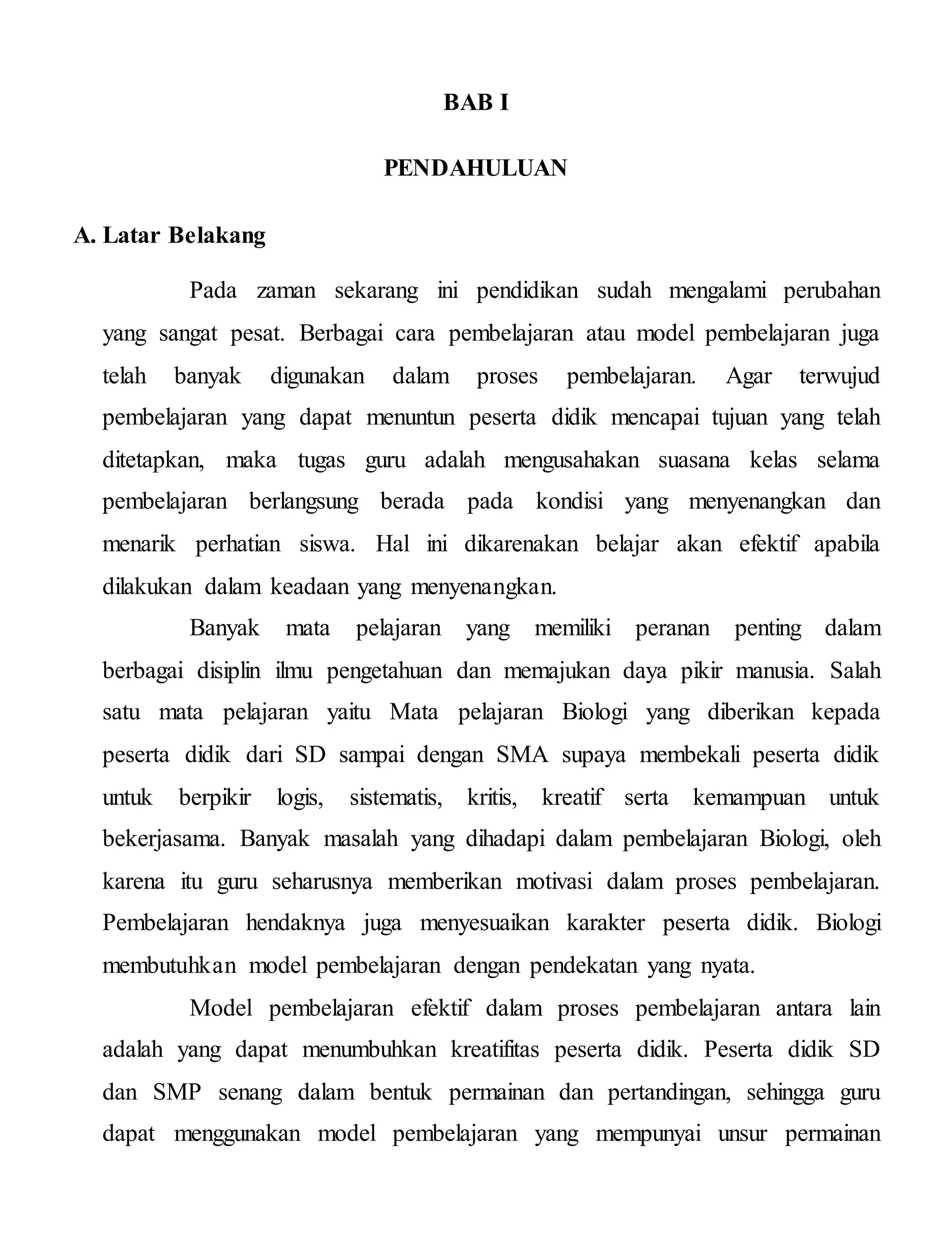 BAB I
PENDAHULUAN
A. Latar Belakang
Pada zaman sekarang ini pendidikan sudah mengalami perubahan
yang sangat pesat. Berbagai cara pembelajaran atau model pembelajaran juga
telah banyak digunakan dalam proses pembelajaran. Agar terwujud
pembelajaran yang dapat menuntun peserta didik mencapai tujuan yang telah
ditetapkan, maka tugas guru adalah mengusahakan suasana kelas selama
pembelajaran berlangsung berada pada kondisi yang menyenangkan dan
menarik perhatian siswa. Hal ini dikarenakan belajar akan efektif apabila
dilakukan dalam keadaan yang menyenangkan.
Banyak mata pelajaran yang memiliki peranan penting dalam
berbagai disiplin ilmu pengetahuan dan memajukan daya pikir manusia. Salah
satu mata pelajaran yaitu Mata pelajaran Biologi yang diberikan kepada
peserta didik dari SD sampai dengan SMA supaya membekali peserta didik
untuk berpikir logis, sistematis, kritis, kreatif serta kemampuan untuk
bekerjasama. Banyak masalah yang dihadapi dalam pembelajaran Biologi, oleh
karena itu guru seharusnya memberikan motivasi dalam proses pembelajaran.
Pembelajaran hendaknya juga menyesuaikan karakter peserta didik. Biologi
membutuhkan model pembelajaran dengan pendekatan yang nyata.
Model pembelajaran efektif dalam proses pembelajaran antara lain
adalah yang dapat menumbuhkan kreatifitas peserta didik. Peserta didik SD
dan SMP senang dalam bentuk permainan dan pertandingan, sehingga guru
dapat menggunakan model pembelajaran yang mempunyai unsur permainan
 