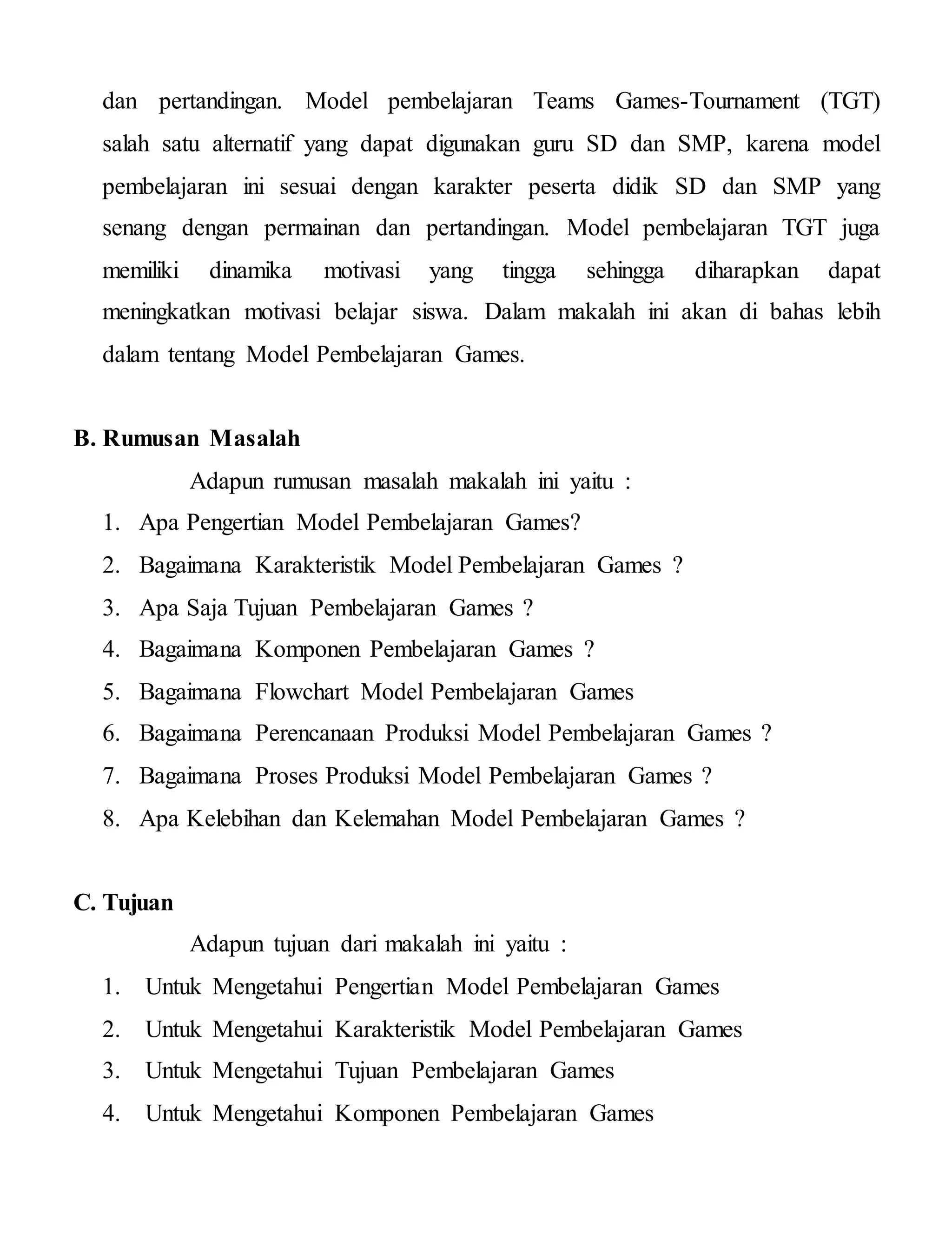 dan pertandingan. Model pembelajaran Teams Games-Tournament (TGT)
salah satu alternatif yang dapat digunakan guru SD dan SMP, karena model
pembelajaran ini sesuai dengan karakter peserta didik SD dan SMP yang
senang dengan permainan dan pertandingan. Model pembelajaran TGT juga
memiliki dinamika motivasi yang tingga sehingga diharapkan dapat
meningkatkan motivasi belajar siswa. Dalam makalah ini akan di bahas lebih
dalam tentang Model Pembelajaran Games.
B. Rumusan Masalah
Adapun rumusan masalah makalah ini yaitu :
1. Apa Pengertian Model Pembelajaran Games?
2. Bagaimana Karakteristik Model Pembelajaran Games ?
3. Apa Saja Tujuan Pembelajaran Games ?
4. Bagaimana Komponen Pembelajaran Games ?
5. Bagaimana Flowchart Model Pembelajaran Games
6. Bagaimana Perencanaan Produksi Model Pembelajaran Games ?
7. Bagaimana Proses Produksi Model Pembelajaran Games ?
8. Apa Kelebihan dan Kelemahan Model Pembelajaran Games ?
C. Tujuan
Adapun tujuan dari makalah ini yaitu :
1. Untuk Mengetahui Pengertian Model Pembelajaran Games
2. Untuk Mengetahui Karakteristik Model Pembelajaran Games
3. Untuk Mengetahui Tujuan Pembelajaran Games
4. Untuk Mengetahui Komponen Pembelajaran Games
 