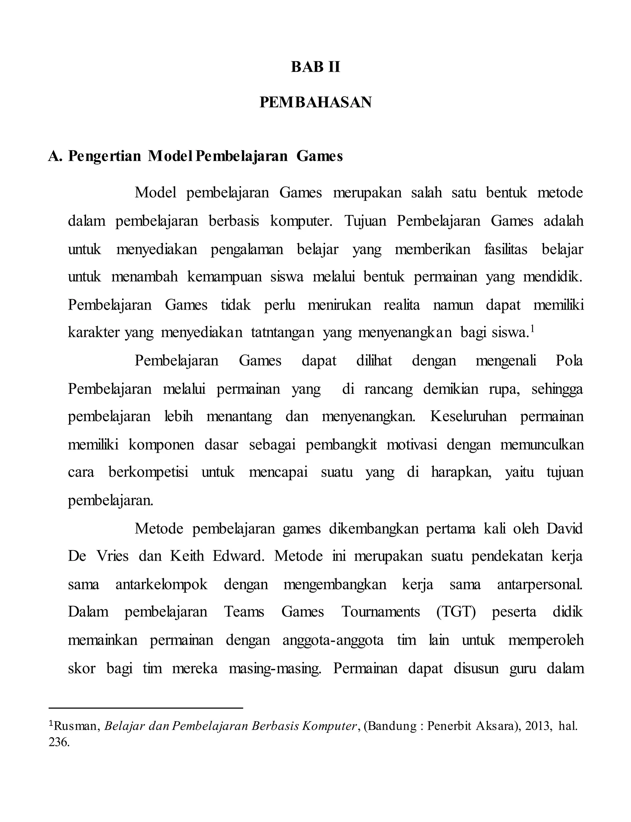 BAB II
PEMBAHASAN
A. Pengertian Model Pembelajaran Games
Model pembelajaran Games merupakan salah satu bentuk metode
dalam pembelajaran berbasis komputer. Tujuan Pembelajaran Games adalah
untuk menyediakan pengalaman belajar yang memberikan fasilitas belajar
untuk menambah kemampuan siswa melalui bentuk permainan yang mendidik.
Pembelajaran Games tidak perlu menirukan realita namun dapat memiliki
karakter yang menyediakan tatntangan yang menyenangkan bagi siswa.1
Pembelajaran Games dapat dilihat dengan mengenali Pola
Pembelajaran melalui permainan yang di rancang demikian rupa, sehingga
pembelajaran lebih menantang dan menyenangkan. Keseluruhan permainan
memiliki komponen dasar sebagai pembangkit motivasi dengan memunculkan
cara berkompetisi untuk mencapai suatu yang di harapkan, yaitu tujuan
pembelajaran.
Metode pembelajaran games dikembangkan pertama kali oleh David
De Vries dan Keith Edward. Metode ini merupakan suatu pendekatan kerja
sama antarkelompok dengan mengembangkan kerja sama antarpersonal.
Dalam pembelajaran Teams Games Tournaments (TGT) peserta didik
memainkan permainan dengan anggota-anggota tim lain untuk memperoleh
skor bagi tim mereka masing-masing. Permainan dapat disusun guru dalam
1Rusman, Belajar dan Pembelajaran Berbasis Komputer, (Bandung : Penerbit Aksara), 2013, hal.
236.
 