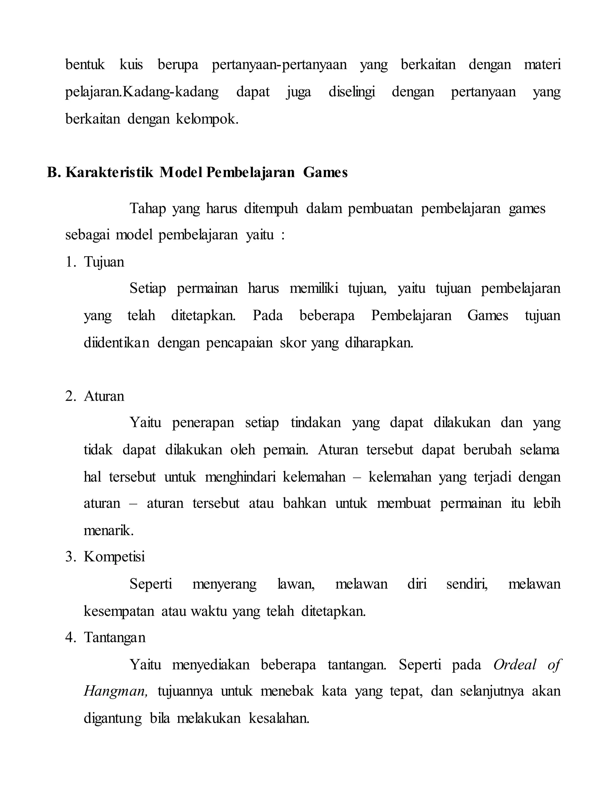 bentuk kuis berupa pertanyaan-pertanyaan yang berkaitan dengan materi
pelajaran.Kadang-kadang dapat juga diselingi dengan pertanyaan yang
berkaitan dengan kelompok.
B. Karakteristik Model Pembelajaran Games
Tahap yang harus ditempuh dalam pembuatan pembelajaran games
sebagai model pembelajaran yaitu :
1. Tujuan
Setiap permainan harus memiliki tujuan, yaitu tujuan pembelajaran
yang telah ditetapkan. Pada beberapa Pembelajaran Games tujuan
diidentikan dengan pencapaian skor yang diharapkan.
2. Aturan
Yaitu penerapan setiap tindakan yang dapat dilakukan dan yang
tidak dapat dilakukan oleh pemain. Aturan tersebut dapat berubah selama
hal tersebut untuk menghindari kelemahan – kelemahan yang terjadi dengan
aturan – aturan tersebut atau bahkan untuk membuat permainan itu lebih
menarik.
3. Kompetisi
Seperti menyerang lawan, melawan diri sendiri, melawan
kesempatan atau waktu yang telah ditetapkan.
4. Tantangan
Yaitu menyediakan beberapa tantangan. Seperti pada Ordeal of
Hangman, tujuannya untuk menebak kata yang tepat, dan selanjutnya akan
digantung bila melakukan kesalahan.
 