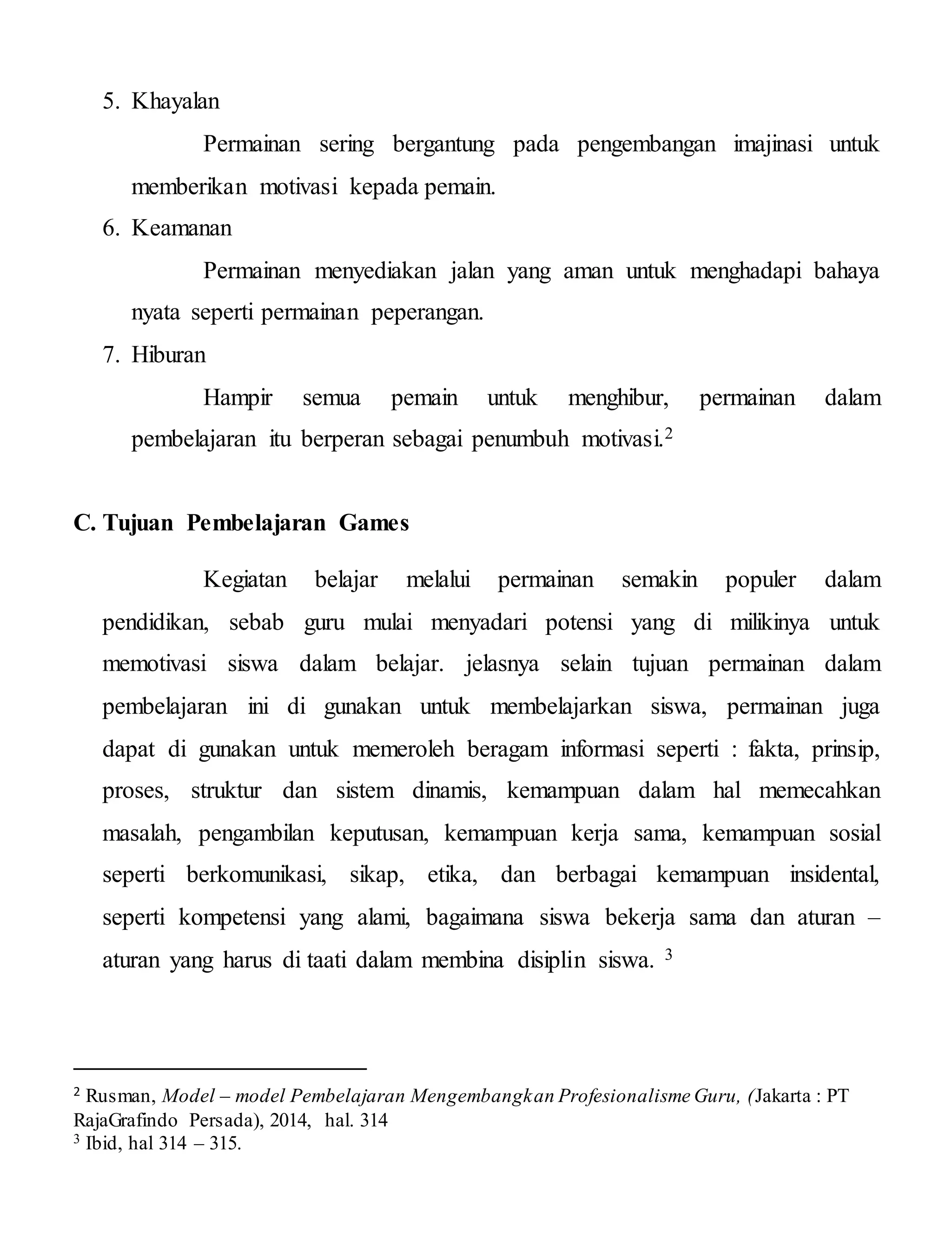 5. Khayalan
Permainan sering bergantung pada pengembangan imajinasi untuk
memberikan motivasi kepada pemain.
6. Keamanan
Permainan menyediakan jalan yang aman untuk menghadapi bahaya
nyata seperti permainan peperangan.
7. Hiburan
Hampir semua pemain untuk menghibur, permainan dalam
pembelajaran itu berperan sebagai penumbuh motivasi.2
C. Tujuan Pembelajaran Games
Kegiatan belajar melalui permainan semakin populer dalam
pendidikan, sebab guru mulai menyadari potensi yang di milikinya untuk
memotivasi siswa dalam belajar. jelasnya selain tujuan permainan dalam
pembelajaran ini di gunakan untuk membelajarkan siswa, permainan juga
dapat di gunakan untuk memeroleh beragam informasi seperti : fakta, prinsip,
proses, struktur dan sistem dinamis, kemampuan dalam hal memecahkan
masalah, pengambilan keputusan, kemampuan kerja sama, kemampuan sosial
seperti berkomunikasi, sikap, etika, dan berbagai kemampuan insidental,
seperti kompetensi yang alami, bagaimana siswa bekerja sama dan aturan –
aturan yang harus di taati dalam membina disiplin siswa. 3
2 Rusman, Model – model Pembelajaran Mengembangkan Profesionalisme Guru, (Jakarta : PT
RajaGrafindo Persada), 2014, hal. 314
3 Ibid, hal 314 – 315.
 