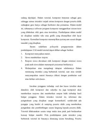 sedang dipelajari. Dalam tutorial, komputer berperan sebagai guru
sehingga semua interaksi terjadi antara komputer dengan peserta didik
sedangkan guru hanya sebagai fasilitator dan pemantau. Dalam model
ini, sebenarnya software program komputer menggantikan sistem tutor
yang dilakukan oleh guru atau instruktur. Pembelajaran dalam model
ini disajikan melalui teks atau grafik yang ditampilkan oleh layar
komputer. Kemudian komputer menampilkan pertanyaan sesuai dengan
masalah yang disajikan.
Secara sederhana pola-pola pengoperasian dalam
pembelajaran CAI model tutorial dapat dilihat sebagai berikut:
1. Komputer menyajikan materi.
2. Siswa memberikan respon.
3. Respon siswa dievaluasi oleh komputer dengan orientasi siswa
pada arah siswa dalam menempuh presentasi berikutnya.
4. Melanjutkan atau mengulangi tahapan sebelumnya Dalam
merancang interaksi yang berbentuk tutorial, saat atau setelah
menyampaikan materi biasanya diikuti dengan pemberian soal
atau latihan serta kasus.
Jawaban pengguna terhadap soal dan kasus tersebut akan
dianalisis oleh komputer dan seketika itu juga komputer akan
memberikan respons dan memberikan umpan balik terhadap hasil
belajar pengguna. Dalam interaksi tutorial ini, informasi dan
pengetahuan yang disajikan sangat komunikatif, seolah-olah ada
pengajar yang berdiri di samping peserta didik yang memberikan
pengarahan dan pembimbingan secara langsung kepada peserta didik.
Tutorial dilaksanakan secara tatap muka atau jarak jauh berdasarkan
konsep belajar mandiri. Pola pembelajaran pada interaksi yang
berbentuk tutorial ini biasanya dirancang secara bercabang. Peserta
 