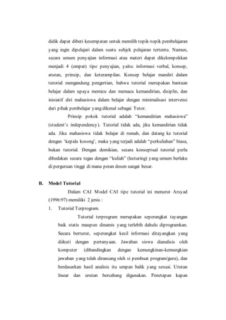 didik dapat diberi kesempatan untuk memilih topik-topik pembelajaran
yang ingin dipelajari dalam suatu subjek pelajaran tertentu. Namun,
secara umum penyajian informasi atau materi dapat dikelompokkan
menjadi 4 (empat) tipe penyajian, yaitu: informasi verbal, konsep,
aturan, prinsip, dan keterampilan. Konsep belajar mandiri dalam
tutorial mengandung pengertian, bahwa tutorial merupakan bantuan
belajar dalam upaya memicu dan memacu kemandirian, disiplin, dan
inisiatif diri mahasiswa dalam belajar dengan minimalisasi intervensi
dari pihak pembelajar yang dikenal sebagai Tutor.
Prinsip pokok tutorial adalah “kemandirian mahasiswa”
(student’s independency). Tutorial tidak ada, jika kemandirian tidak
ada. Jika mahasiswa tidak belajar di rumah, dan datang ke tutorial
dengan ‘kepala kosong’, maka yang terjadi adalah “perkuliahan” biasa,
bukan tutorial. Dengan demikian, secara konseptual tutorial perlu
dibedakan secara tegas dengan “kuliah” (lecturing) yang umum berlaku
di perguruan tinggi di mana peran dosen sangat besar.
B. Model Tutorial
Dalam CAI Model CAI tipe tutorial ini menurut Arsyad
(1996:97) memiliki 2 jenis :
1. Tutorial Terprogram.
Tutorial terprogram merupakan seperangkat tayangan
baik statis maupun dinamis yang terlebih dahulu diprogramkan.
Secara berturut, seperangkat kecil informasi ditayangkan yang
diikuti dengan pertanyaan. Jawaban siswa dianalisis oleh
komputer (dibandingkan dengan kemungkinan-kemungkian
jawaban yang telah dirancang oleh si pembuat program/guru), dan
berdasarkan hasil analisis itu umpan balik yang sesuai. Urutan
linear dan urutan bercabang digunakan. Penetapan kapan
 