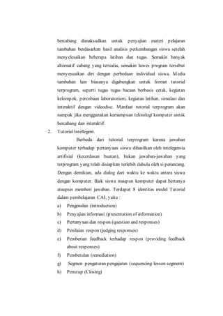 bercabang dimaksudkan untuk penyajian materi pelajaran
tambahan berdasarkan hasil analisis perkembangan siswa setelah
menyelesaikan beberapa latihan dan tugas. Semakin banyak
alternatif cabang yang tersedia, semakin luwes program tersebut
menyesuaikan diri dengan perbedaan individual siswa. Media
tambahan lain biasanya digabungkan untuk format tutorial
terprogram, seperti tugas tugas bacaan berbasis cetak, kegiatan
kelompok, percobaan laboratorium, kegiatan latihan, simulasi dan
interaktif dengan videodisc. Manfaat tutorial terprogram akan
nampak jika menggunakan kemampuan teknologi komputer untuk
bercabang dan interaktif.
2. Tutorial Intellegent.
Berbeda dari tutorial terprogram karena jawaban
komputer terhadap pertanyaan siswa dihasilkan oleh intelegensia
artifisial (kecerdasan buatan), bukan jawaban-jawaban yang
terprogram yang telah disiapkan terlebih dahulu oleh si perancang.
Dengan demikian, ada dialog dari waktu ke waktu antara siswa
dengan komputer. Baik siswa maupun komputer dapat bertanya
ataupun memberi jawaban. Terdapat 8 identitas model Tutorial
dalam pembelajaran CAI, yaitu :
a) Pengenalan (introduction)
b) Penyajian informasi (presentation of information)
c) Pertanyaan dan respon (question and responses)
d) Penilaian respon (judging responses)
e) Pemberian feedback terhadap respon (providing feedback
about responses)
f) Pembetulan (remediation)
g) Segmen pengaturan pengajaran (sequencing lesson segment)
h) Penutup (Closing)
 