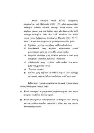 Dalam beberapa bentuk tutorial sebagaimana
diungkapkan oleh Hackbarth (1996: 193) selain menampilkan
kedelapan identitas tersebut, biasanya model tutorial biasa
digabung dengan soal-soal latihan yang ada dalam model drill,
sehingga diharapkan siswa akan lebih memahami dan belajar
secara tuntas. Sebagaimana diungkapkan Hamalik (2003: 73- 74)
bahwa terdapat lima fungsi utama pembelajaran tutorial, yaitu:
a) Kurikuler yang berperan sebagai pelaksana kurikulum
b) Instruksional yang berperan melaksanakan proses
pembelajaran agar para siswa aktif belajar mandiri
c) Diagnosis bimbingan yang berperan membantu siswa yang
mengalami kelemahan, kekuatan, kelambanan
d) Administratif yang berperan melaksanakan pencatatan,
pelaporan, penilaian sesuai
e) Tuntutan program
f) Personal yang berperan keteladanan kepada siswa sehingga
menggugah motivasi belajar mandiri dan motif berprestasi
Lebih lanjut Hamalik menyebutkan terdapat 3 fungsi utama
dalam pembelajaran tutorial, yaitu:
a) Untuk meningkatkan penguasaan pengetahuan para siswa sesuai
dengan yang dimuat dalam program.
b) Untuk meningkatkan kemampuan dan keterampilan siswa tentang
cara memecahkan masalah, mengatasi kesulitan atau agar mampu
membimbing sendiri.
 