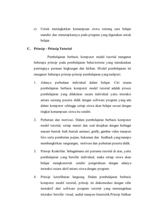 c) Untuk meningkatkan kemampuan siswa tentang cara belajar
mandiri dan menerapkannya pada program yang digunakan untuk
belajar.
C. Prinsip – Prinsip Tutorial
Pembelajaran berbasis komputer model tutorial menganut
beberapa prinsip pada pembelajaran behaviorisme yang menekankan
pentingnya peranan lingkungan dan latihan. Model pembelajaran ini
menganut beberapa prinsip-prinsip pembelajaran yang meliputi:
1. Adanya perbedaan individual dalam belajar. Ciri utama
pembelajaran berbasis komputer model tutorial adalah proses
pembelajaran yang dilakukan secara individual yaitu interaksi
antara seorang peserta didik dengan software program yang ada
dalam komputer sehingga setiap siswa akan belajar sesuai dengan
tingkat kemampuan siswa itu sendiri.
2. Perhatian dan motivasi. Dalam pembelajaran berbasis komputer
model tutorial, setiap materi dan soal disajikan dengan berbagai
macam bentuk baik bentuk animasi, grafik, gambar video maupun
foto serta pemberian pujian, hukuman dan feedback yang mampu
membangkitkan rangsangan, motivasi dan perhatian peserta didik.
3. Prinsip Keaktifan. Sebagaimana ciri pertama tutorial di atas, yaitu
pembelajaran yang bersifat individual, maka setiap siswa akan
belajar mengkonstruk sendiri pengetahuan dengan adanya
interaksi secara aktif antara siswa dengan program.
4. Prinsip keterlibatan langsung. Dalam pembelajaran berbasis
komputer model tutorial, prinsip ini diakomodasi dengan sifat
interaktif dari software program tutorial yang memunginkan
interaksi bersifat visual, audial maupun kinestetik.Prinsip balikan
 