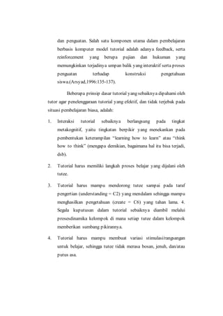 dan penguatan. Salah satu komponen utama dalam pembelajaran
berbasis komputer model tutorial adalah adanya feedback, serta
reinforcement yang berupa pujian dan hukuman yang
memungkinkan terjadinya umpan balik yang interaktif serta proses
penguatan terhadap konstruksi pengetahuan
siswa.(Arsyad,1996:135-137).
Beberapa prinsip dasar tutorial yang sebaiknya dipahami oleh
tutor agar penelenggaraan tutorial yang efektif, dan tidak terjebak pada
situasi pembelajaran biasa, adalah:
1. Interaksi tutorial sebaiknya berlangsung pada tingkat
metakognitif, yaitu tingkatan berpikir yang menekankan pada
pembentukan keterampilan “learning how to learn” atau “think
how to think” (mengapa demikian, bagaimana hal itu bisa terjadi,
dsb).
2. Tutorial harus memiliki langkah proses belajar yang dijalani oleh
tutee.
3. Tutorial harus mampu mendorong tutee sampai pada taraf
pengertian (understanding = C2) yang mendalam sehingga mampu
menghasilkan pengetahuan (create = C6) yang tahan lama. 4.
Segala kuputusan dalam tutorial sebaiknya diambil melalui
prosesdinamika kelompok di mana setiap tutee dalam kelompok
memberikan sumbang pikirannya.
4. Tutorial harus mampu membuat variasi stimulasi/rangsangan
untuk belajar, sehingga tutee tidak merasa bosan, jenuh, dan/atau
putus asa.
 