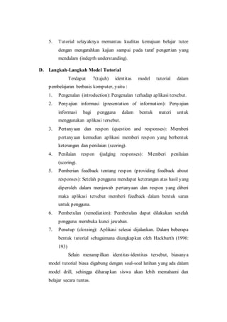 5. Tutorial selayaknya memantau kualitas kemajuan belajar tutee
dengan mengarahkan kajian sampai pada taraf pengertian yang
mendalam (indepth understanding).
D. Langkah-Langkah Model Tutorial
Terdapat 7(tujuh) identitas model tutorial dalam
pembelajaran berbasis komputer, yaitu :
1. Pengenalan (introduction): Pengenalan terhadap aplikasi tersebut.
2. Penyajian informasi (presentation of information): Penyajian
informasi bagi pengguna dalam bentuk materi untuk
menggunakan aplikasi tersebut.
3. Pertanyaan dan respon (question and responses): Memberi
pertanyaan kemudian aplikasi memberi respon yang berbentuk
keterangan dan penilaian (scoring).
4. Penilaian respon (judging responses): Memberi penilaian
(scoring).
5. Pemberian feedback tentang respon (providing feedback about
responses): Setelah pengguna mendapat keterangan atas hasil yang
diperoleh dalam menjawab pertanyaan dan respon yang diberi
maka aplikasi tersebut memberi feedback dalam bentuk saran
untuk pengguna.
6. Pembetulan (remediation): Pembetulan dapat dilakukan setelah
pengguna membuka kunci jawaban.
7. Penutup (clossing): Aplikasi selesai dijalankan. Dalam beberapa
bentuk tutorial sebagaimana diungkapkan oleh Hackbarth (1996:
193)
Selain menampilkan identitas-identitas tersebut, biasanya
model tutorial biasa digabung dengan soal-soal latihan yang ada dalam
model drill, sehingga diharapkan siswa akan lebih memahami dan
belajar secara tuntas.
 